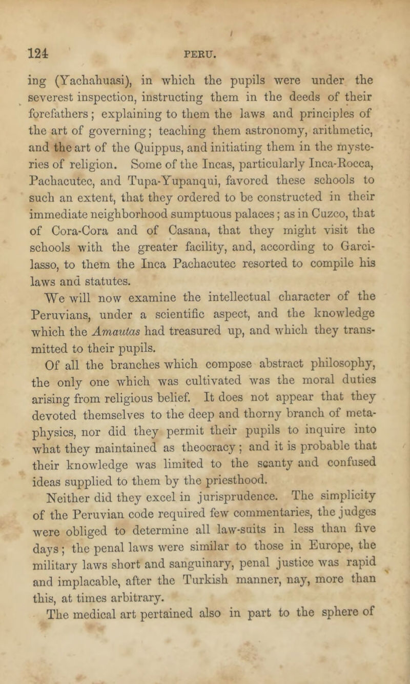 / ing (Yachahuasi), in whicti the pupils were under the severest inspection, instructing them in the deeds of their forefathers ; explaining to them the laws and principles of the art of governing; teaching them astronomy, arithmetic, and the art of the Quippus, and initiating them in the myste- ries of religion. Some of the Incas, particularly Inca-Rocca, Pachacutec, and Tupa-Yupanqui, favored these schools to such an extent, that they ordered to be constructed in their immediate neighborhood sumptuous palaces; as in Cuzco, that of Cora-Cora and of Casana, that they might visit the schools with the greater facility, and, according to Garci- lasso, to them the Inca Pachacutec resorted to compile his laws and statutes. We will now examine the intellectual character of the Peruvians, under a scientific aspect, and the knowledge which the Amautas had treasured up, and which they trans- mitted to their pupils. Of all the branches which compose abstract philosophy, the only one which was cultivated was the moral duties arising from religious belief. It does not appear that they devoted themselves to the deep and thorny branch of meta- physics, nor did they permit their pupils to inquire into what they maintained as theocracy ; and it is probable that their knowledge was limited to the scanty and confused ideas supplied to them by the priesthood. Neither did they excel in jurisprudence. The simplicity of the Peruvian code required few commentaries, the judges were obliged to determine all law-suits in less than five days \ the penal laws were similar to those in Europe, the military laws short and sanguinary, penal justice was rapid and implacable, after the Turkish manner, nay, more than this, at times arbitrary. The medical art pertained also in part to the sphere of