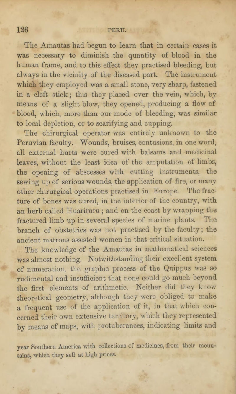 The Amautas had begun to learn that in certain cases it was necessary to diminish the quantity of blood in the human frame, and to this effect they practised bleeding, but always in the vicinity of the diseased part. The instrument which they employed was a small stone, very sharp, fastened in a cleft stick; this they placed over the vein, which, by means of a slight blow, they opened, producing a flow of blood, which, more than our mode of bleeding, was similar to local depletion, or to scarifying and cupping. The chirurgical operator was entirely unknown to the Peruvian faculty. Wounds, bruises, contusions, in one word, all external hurts were cured with balsams and medicinal Reaves, without the least idea of the amputation of limbs, the opening of abscesses with cutting instruments, the sewing up of serious wounds, the application of fire, or many other chirurgical operations practised in Europe. The frac- ture of bones was cured, in the interior of the country, with an herb called Huarituru ; and on the coast by wrapping the fractured limb up in several species of marine plants. The branch of obstetrics was not practised by the faculty; the ancient matrons assisted women in that critical situation. The knowledge of the Amautas in mathematical sciences was almost nothing. Notwithstanding their excellent system of numeration, the graphic process of the Quippus was so rudimeutal and insufficient that none could go much beyond the first elements of arithmetic. Neither did they know theoretical geometry, although they were obliged to make a frequent use of the application of it, in that which con- cerned their own extensive territory, which they represented by means of maps, with protuberances, indicating limits and year Southern America -with collections cf medicines, from their moun- tains, which they sell at high prices.