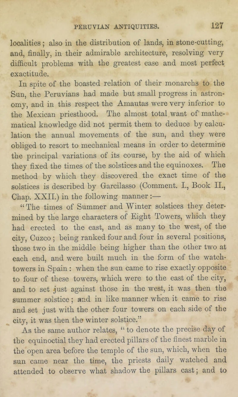 localities; also in the distribution of lands, in stone-cutting, and, finally, in their admirable architecture, resolving very difficult problems with the greatest ease and most perfect exactitude. In spite of the boasted relation of their monarchs to the Sun, the Peruvians had made but small progress in astron- omy, and in this respect the Amautas were very inferior to the Mexican priesthood. The almost total want of mathe- matical knowledge did not permit them to deduce by calcu- lation the annual movements of the sun, and they w^ere obliged to resort to mechanical means in order to determine the principal variations of its course, by the aid of which they fixed the times of the solstices and the equinoxes. The method by which they discovered the exact time of the solstices is described by Garcilasso (Comment, I., Book II., Chap. XXII.) in the following manner :— “ The times of Summer and Winter solstices they deter- mined by the large characters of Eight Towers, which they had erected to the east, and as many to the west, of the city, Cuzco ; being ranked four and four in several positions, those two in the middle being higher than the other two at each end, and were built much in the form of the watch- towers in Spain: when the sun came to rise exactly opposite to four of these towers, which were to the east of the city, and to set just against those in the west, it was then the summer solstice; and in like manner when it came to rise and set just with the other four towers on each side of the city, it was then the winter solstice.” As the same author relates, “ to denote the precise day of the equinoctial they had erected pillars of the finest marble in the open area before the temple of the sun, which, when the sun came near the time, the priests daily watched and attended to observe what shadow the pillars cast; and to