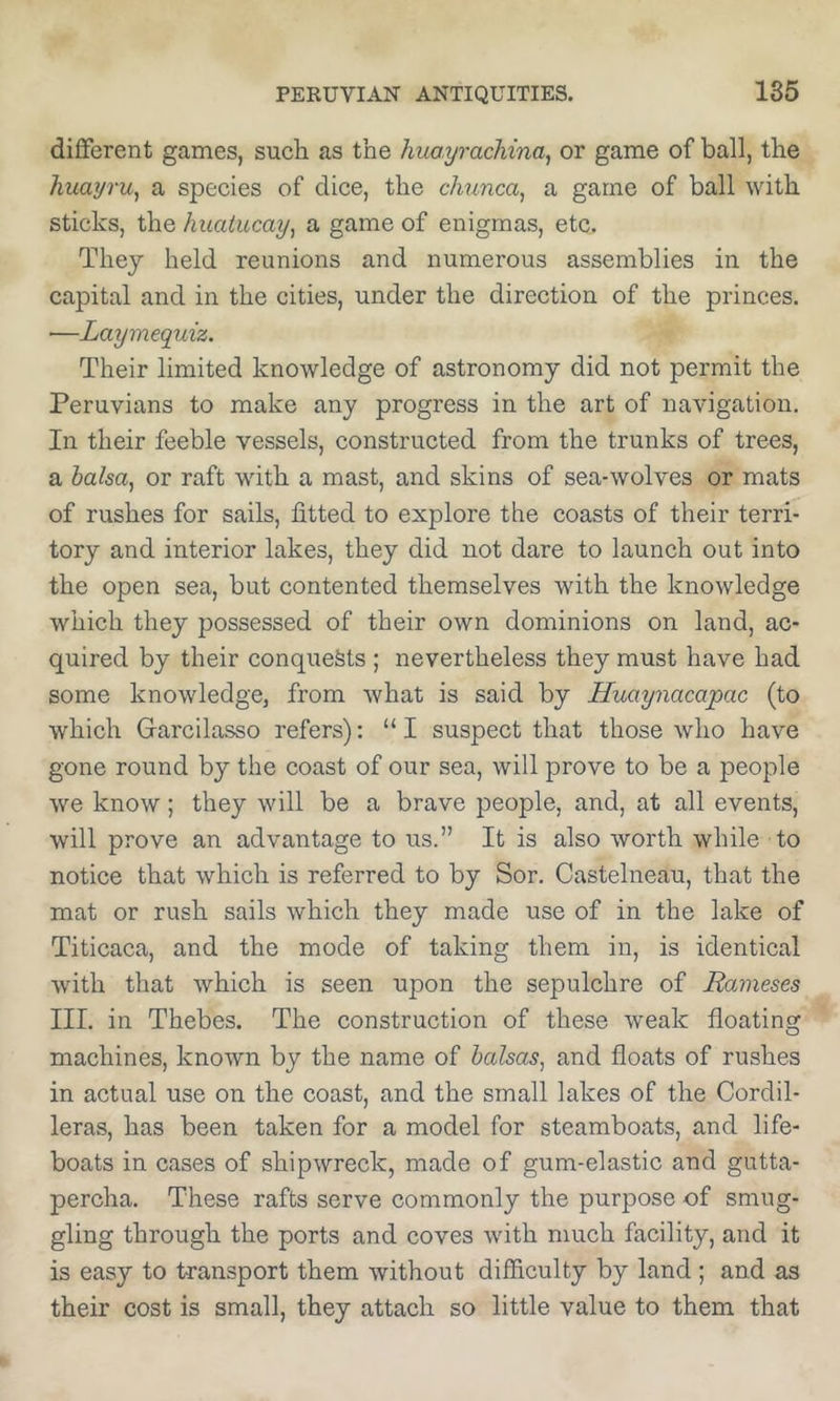 different games, such as the huayrachina^ or game of ball, the huayru^ a species of dice, the chunca^ a game of ball with sticks, the huatucay^ a game of enigmas, etc. They held reunions and numerous assemblies in the capital and in the cities, under the direction of the princes. —Laymequiz. Their limited knowledge of astronomy did not permit the Peruvians to make any progress in the art of navigation. In their feeble vessels, constructed from the trunks of trees, a halsa^ or raft with a mast, and skins of sea-wolves or mats of rushes for sails, fitted to explore the coasts of their terri- tory and interior lakes, they did not dare to launch out into the open sea, but contented themselves with the knowledge which they possessed of their own dominions on land, ac- quired by their conquests ; nevertheless they must have had some knowledge, from what is said by Huaynacapac (to which Garcilasso refers): “ I suspect that those who have gone round by the coast of our sea, will prove to be a people we know; they will be a brave people, and, at all events, will prove an advantage to us.” It is also worth while to notice that which is referred to by Sor. Castelneau, that the mat or rush sails which they made use of in the lake of Titicaca, and the mode of taking them in, is identical with that which is seen upon the sepulchre of Ravieses III. in Thebes. The construction of these weak floating machines, known by the name of balsas, and floats of rushes in actual use on the coast, and the small lakes of the Cordil- leras, has been taken for a model for steamboats, and life- boats in cases of shipwreck, made of gum-elastic and gutta- percha. These rafts serve commonly the purpose of smug- gling through the ports and coves with much facility, and it is easy to transport them without difficulty by land ; and as their cost is small, they attach so little value to them that