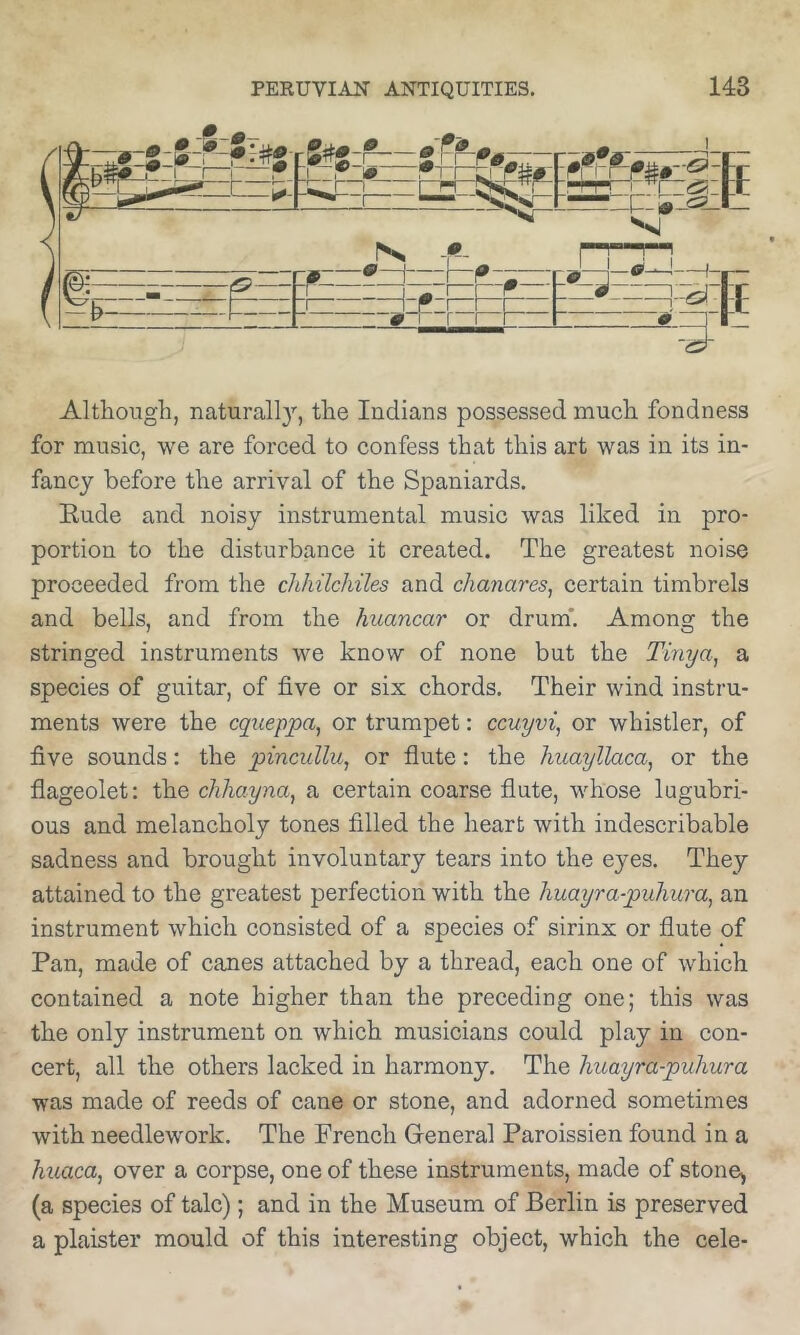 Although, naturall}’', the Indians possessed much fondness for music, we are forced to confess that this art was in its in- fancy before the arrival of the Spaniards. Bude and noisy instrumental music was liked in pro- portion to the disturbance it created. The greatest noise proceeded from the chhilchiles and chanares, certain timbrels and bells, and from the huancar or drum*. Among the stringed instruments we know of none but the Timja, a species of guitar, of five or six chords. Their wind instru- ments were the cqxieppa^ or trumpet: ccuyvi, or whistler, of five sounds: the pincullu^ or flute: the huayllaca^ or the flageolet: the cJihayna, a certain coarse flute, whose lugubri- ous and melancholy tones filled the heart with indescribable sadness and brought involuntary tears into the eyes. They attained to the greatest perfection with the huayra-puhura, an instrument which consisted of a species of sirinx or flute of Pan, made of canes attached by a thread, each one of which contained a note higher than the preceding one; this was the only instrument on which musicians could play in con- cert, all the others lacked in harmony. The huayra-puhura was made of reeds of cane or stone, and adorned sometimes with needlew'ork. The French General Paroissien found in a huaca, over a corpse, one of these instruments, made of stone^ (a species of talc); and in the Museum of Berlin is preserved a plaister mould of this interesting object, which the cele-