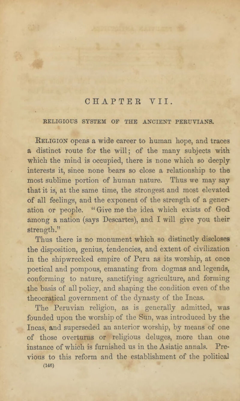CHAPTEE VII. KELIGIOUS SYSTEM OF THE ANCIENT PERUVIANS. Eeligion opens a wide career to human hope, and traces a distinct route for the will; of the many subjects with which the mind is occupied, there is none which so deeply interests it, since none bears so close a relationship to the most sublime portion of human nature. Thus we may say that it is, at the same time, the strongest and most elevated of all feelings, and the exponent of the strength of a gener- ation or people. “ Give me the idea which exists of God among a nation (says Descartes), and I will give you their strength.” Thus there is no monument which so distinctly discloses the disposition, genius, tendencies, and extent of civilization in the shipwrecked empire of Peru as its worship, at once poetical and pompous, emanating from dogmas and legends, conforming to nature, sanctifying agriculture, and forming the basis of all policy, and shaping the condition even of the theocratical government of the dynasty of the Incas. The Peruvian religion, as is generally admitted, was founded upon the worship of the Sun, was introduced by the Incas, and superseded an anterior worship, by means of one of those overturns or religious deluges, more than one instance of which is furnished us in the Asiatic annals. Pre- vious to this reform and the establishment of the political