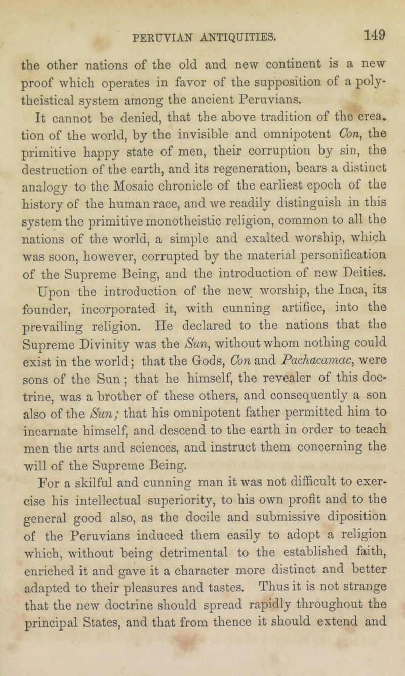 the other nations of the old and new continent is a new proof which operates in favor of the supposition of a poly- theistical system among the ancient Peruvians. It cannot be denied, that the above tradition of the crea. tion of the world, by the invisible and omnipotent Cbn, the primitive happy state of men, their corruption by sin, the destruction of the earth, and its regeneration, bears a distinct analogy to the Mosaic chronicle of the earliest epoch of the history of the human race, and we readily distinguish in this system the primitive monotheistic religion, common to all the nations of the world, a simple and exalted worship, w'hich was soon, however, corrupted by the material personification of the Supreme Being, and the introduction of new Deities. Upon the introduction of the new_ worship, the Inca, its founder, incorporated it, with cunning artifice, into the prevailing religion. He declared to the nations that the Supreme Divinity was the Sun^ without whom nothing could exist in the world; that the Gods, Con and Pachacamac^ were sons of the Sun; that he himself, the revealer of this doc- trine, was a brother of these others, and consequently a son also of the Smi; that his omnipotent father permitted him to incarnate himself, and descend to the earth in order to teach men the arts and sciences, and instruct them concerning the will of the Supreme Being. For a skilful and cunning man it was not difficult to exer- cise his intellectual superiority, to his own profit and to the general good also, as the docile and submissive diposition of the Peruvians induced them easily to adopt a religion which, without being detrimental to the established faith, enriched it and gave it a character more distinct and better adapted to their pleasures and tastes. Thus it is not strange that the new doctrine should spread rapidly throughout the principal States, and that from thence it should extend and
