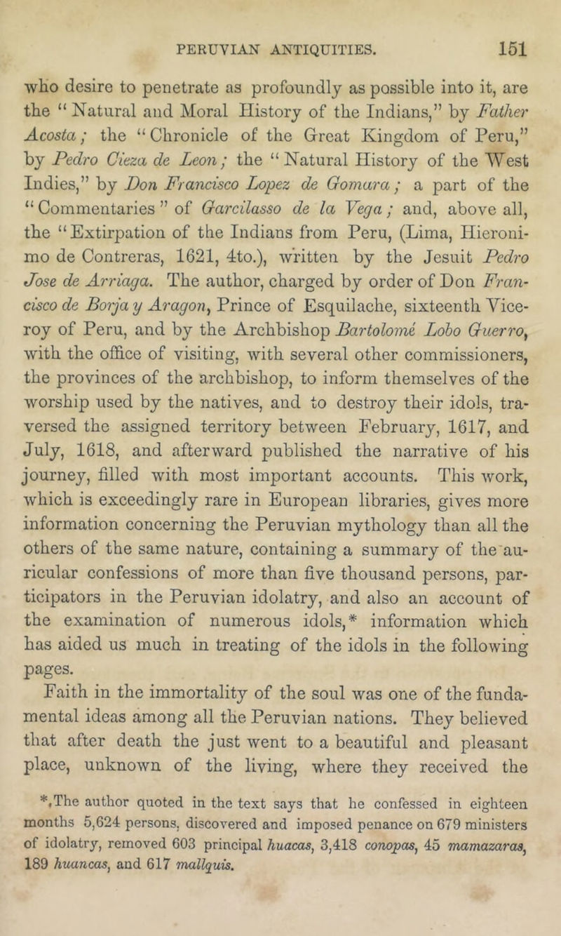 wHo desire to penetrate as profoundly as possible into it, are the “ Natural and Moral History of the Indians,” by Father Acosta; the “ Chronicle of the Great Kingdom of Peru,” by Pedro Cieza de Leon; the “Natural History of the West Indies,” by Don Francisco Lopez de Gomara; a part of the “ Commentaries ” of Garcilasso de la Vega ; and, above all, the “Extirpation of the Indians from Peru, (Lima, Hieroni- mo de Contreras, 1621, 4to.), written by the Jesuit Pedro Jose de Arriaga. The author, charged by order of Don Fraii- cisco de Borja y Aragon, Prince of Esquilache, sixteenth Vice- roy of Peru, and by the Archbishop Bartolomi Lobo Guerro, with the office of visiting, with several other commissioners, the provinces of the archbishop, to inform themselves of the worship used by the natives, and to destroy their idols, tra- versed the assigned territory between February, 1617, and July, 1618, and afterward published the narrative of his journey, filled with most important accounts. This work, which is exceedingly rare in European libraries, gives more information concerning the Peruvian mythology than all the others of the same nature, containing a summary of the au- ricular confessions of more than five thousand persons, par- ticipators in the Peruvian idolatry, and also an account of the examination of numerous idols,* information which has aided us much in treating of the idols in the following pages. Faith in the immortality of the soul was one of the funda- mental ideas among all the Peruvian nations. They believed that after death the just went to a beautiful and pleasant place, unknown of the living, where they received the *,The author quoted in the text says that he confessed in eighteen months 5,624 persons, discovered and imposed penance on 679 ministers of idolatry, removed 603 principal huacas, 3,418 compos, 45 mamazaras, 189 huancas, and 617 mallquis.