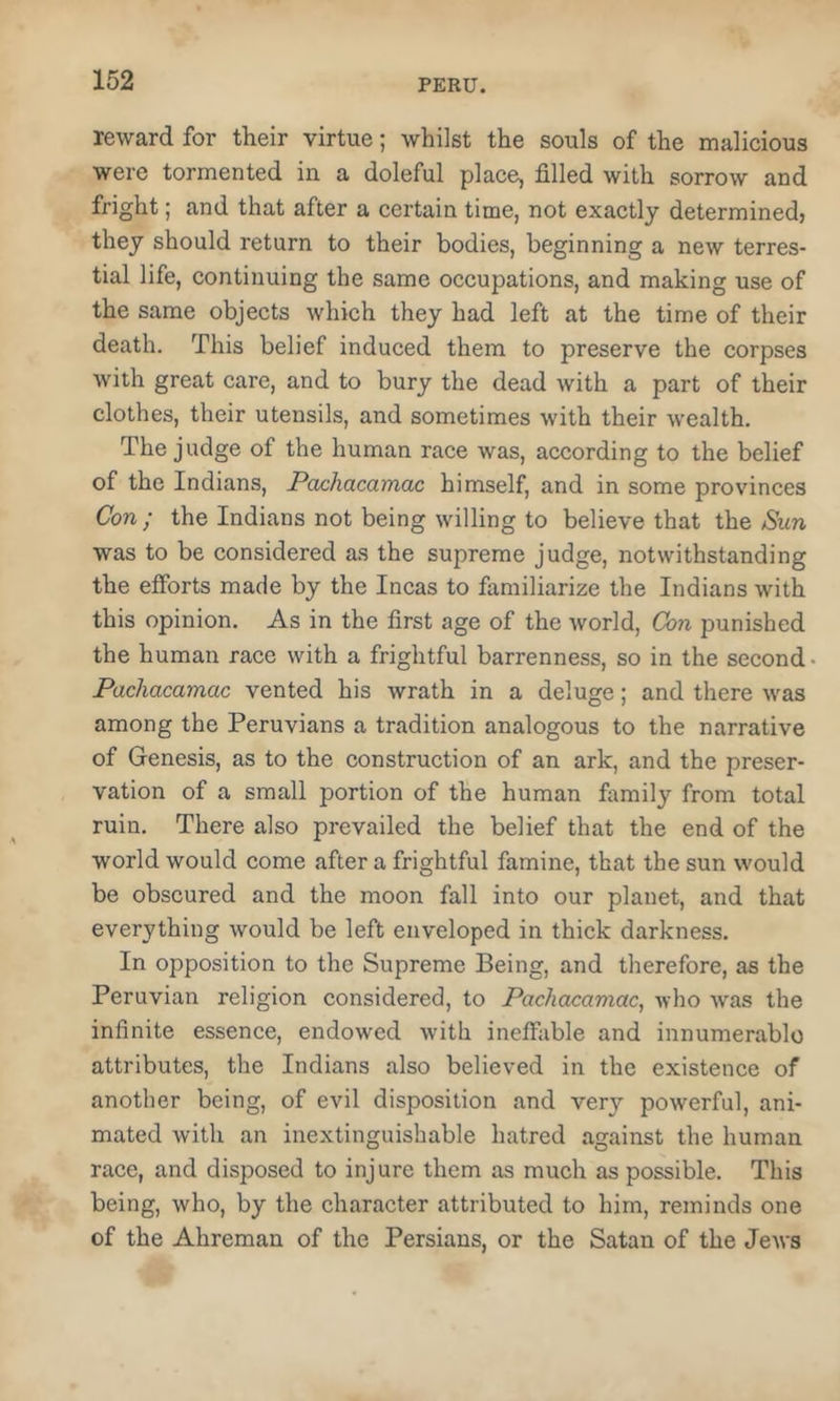 reward for their virtue; whilst the souls of the malicious were tormented in a doleful place, filled with sorrow and fright; and that after a certain time, not exactly determined, they should return to their bodies, beginning a new terres- tial life, continuing the same occupations, and making use of the same objects which they had left at the time of their death. This belief induced them to preserve the corpses with great care, and to bury the dead with a part of their clothes, their utensils, and sometimes with their wealth. The judge of the human race was, according to the belief of the Indians, Pax:hacamac himself, and in some provinces Con ; the Indians not being willing to believe that the Sun was to be considered as the supreme judge, notwithstanding the efforts made by the Incas to familiarize the Indians with this opinion. As in the first age of the world, Con punished the human race with a frightful barrenness, so in the second Pachacamac vented his wrath in a deluge; and there was among the Peruvians a tradition analogous to the narrative of Genesis, as to the construction of an ark, and the preser- vation of a small portion of the human family from total ruin. There also prevailed the belief that the end of the world would come after a frightful famine, that the sun would be obscured and the moon fall into our planet, and that everything would be left enveloped in thick darkness. In opposition to the Supreme Being, and therefore, as the Peruvian religion considered, to Pachacamac^ who was the infinite essence, endowed with ineffable and innumerable attributes, the Indians also believed in the existence of another being, of evil disposition and very powerful, ani- mated with an inextinguishable hatred against the human race, and disposed to injure them as much as possible. This being, who, by the character attributed to him, reminds one of the Ahreman of the Persians, or the Satan of the JeAvs