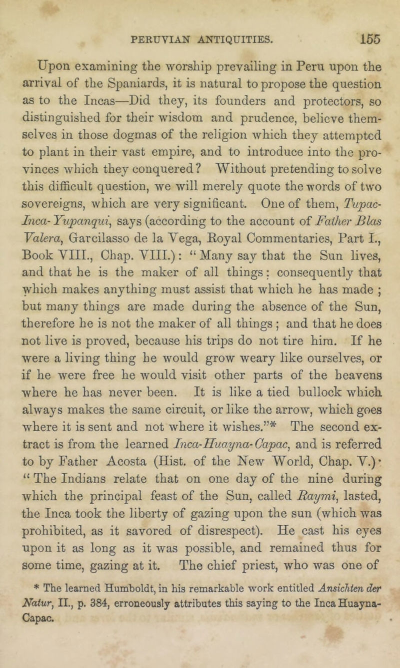 Upon examining the worship prevailing in Peru upon the arrival of the Spaniards, it is natural to propose the question as to the Incas—Did they, its founders and protectors, so distinguished for their wisdom and prudence, believe them- selves in those dogmas of the religion which they attempted to plant in their vast empire, and to introduce into the pro- vinces which they conquered ? Without pretending to solve this difficult question, we will merely quote the words of tw'o sovereigns, which are very significant. One of them, Tupac- Inca- Yupanqui^ says (according to the account of Father Bias Valera, Garcilasso de la Vega, Eoyal Commentaries, Part I., Book VIII., Chap. VIII.): “ Many say that the Sun lives, and that he is the maker of all things: consequently that which makes anything must assist that which he has made ; but many things are made during the absence of the Sun, therefore he is not the maker of all things ; and that he does not live is proved, because his trips do not tire him. If he were a living thing he would grow weary like ourselves, or if he were free he would visit other parts of the heavens where he has never been. It is like a tied bullock which always makes the same circuit, or like the arrow, which goes where it is sent and not where it wishes.”* The second ex- tract is from the learned Inca-Huayna-Gapac, and is referred to by Father Acosta (Hist, of the New World, Chap. V.)’ “ The Indians relate that on one day of the nine during which the principal feast of the Sun, called Raymi, lasted, the Inca took the liberty of gazing upon the sun (which was prohibited, as it savored of disrespect). He cast his eyes upon it as long as it was possible, and remained thus for some time, gazing at it. The chief priest, who was one of * The learned Humboldt, in his remarkable work entitled Ansichtm der Natur, II., p. 384, erroneously attributes this saying to the Inca Huayna- Capac.