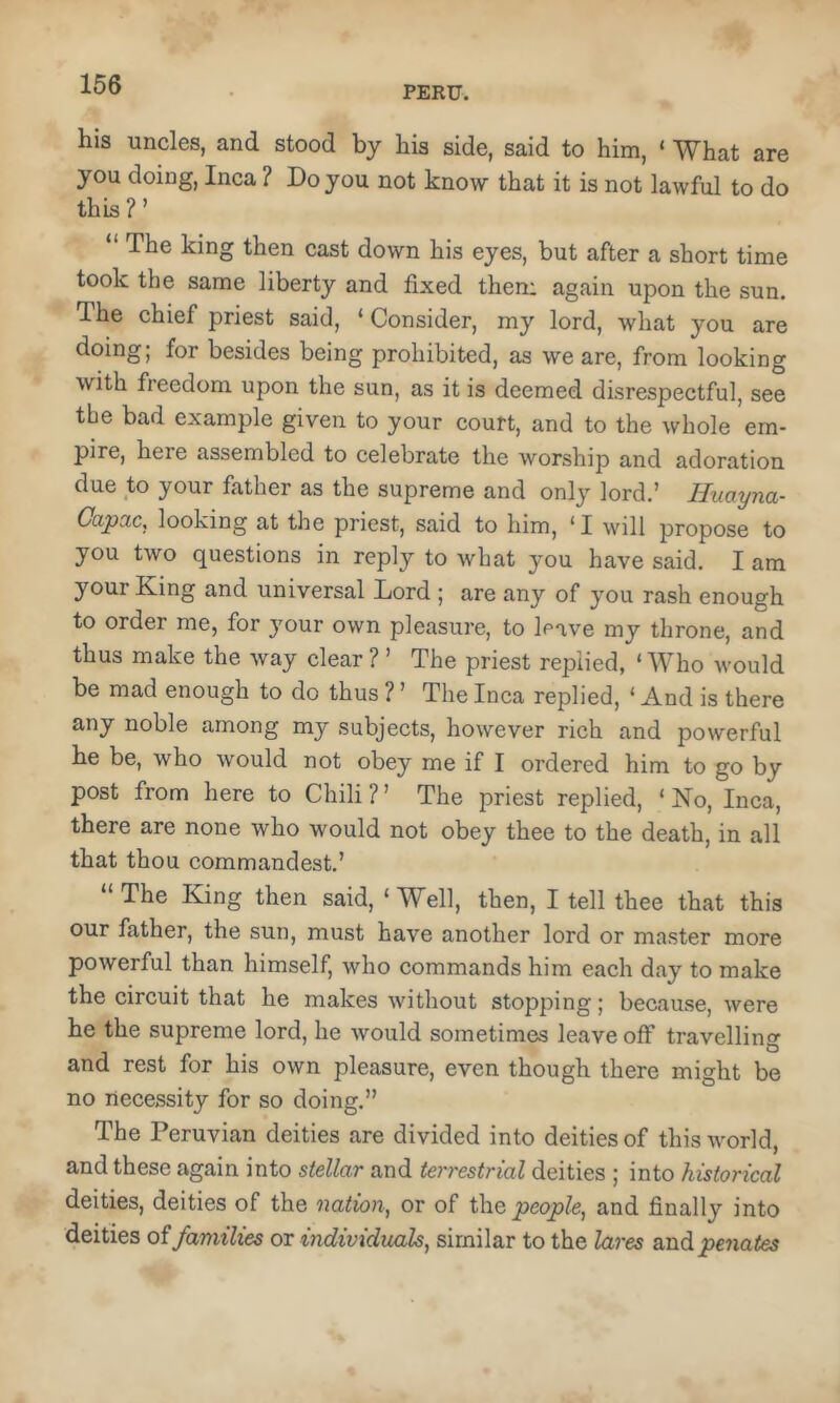 PERU. his uncles, and stood by his side, said to him, ‘ What are you doing, Inca ? Do you not know that it is not lawful to do this ? ’ “ The king then cast down his eyes, but after a short time took the same liberty and fixed then: again upon the sun. The chief priest said, ‘ Consider, my lord, what you are doing! besides being prohibited, as we are, from looking with freedom upon the sun, as it is deemed disrespectful, see the bad example given to your court, and to the whole em- pire, here assembled to celebrate the worship and adoration due to your father as the supreme and only lord.’ Huayna- Capac, looking at the priest, said to him, ‘ I will propose to you two questions in reply to what you have said. I am your King and universal Lord ; are any of you rash enough to order me, for your own pleasure, to leave my throne, and thus make the way clear ? ’ The priest replied, ‘ Who would be mad enough to do thus ? ’ The Inca replied, ‘ And is there any noble among my subjects, however rich and powerful he be, who would not obey me if I ordered him to go by post from here to Chili ? ’ The priest replied, ‘ No, Inca, there are none who would not obey thee to the death, in all that thou commandest.’ “ The King then said, ‘ Well, then, I tell thee that this our father, the sun, must have another lord or master more powerful than himself, who commands him each day to make the circuit that he makes without stopping; because, were he the supreme lord, he would sometimes leave off travelling and rest for his own pleasure, even though there might be no necessity for so doing.” The Peruvian deities are divided into deities of this world, and these again into stellar and terrestrial deities ; into historical deities, deities of the nation, or of t\\Q people, and finally into deities families or individuals, similar to the lares and penates