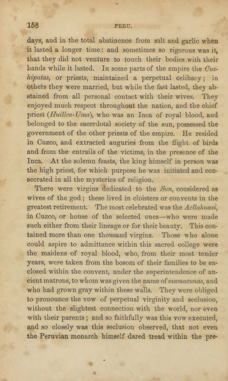 days, and in the total abstinence from salt and garlic when it lasted a longer time: and sometimes so rigorous was it, that they did not venture to touch their bodies with their hands while it lasted. In some parts of the empire the Gus- hipatas, or priests, maintained a perpetual celibacy; in others they were married, but while the fast lasted, they ab- stained from all personal contact with their wives. They enjoyed much respect throughout the nation, and the chief priest {Huillca- Uma), who was an Inca of royal blood, and belonged to the sacerdotal society of the sun, possessed the government of the other priests of the empire. He resided in Cuzco, and extracted auguries from the flight of birds and from the- entrails of the victims, in the presence of the Inca. At the solemn feasts, the king himself in person was the high priest, for which purpose he was initiated and con- secrated in all the mysteries of religion. There were virgins dedicated to the &m, considered as wives of the god; these lived in cloisters or convents in the greatest retirement. The most celebrated was the AcUahuasi, in Cuzco, or house of the selected ones—who were made such either from their lineage or for their beauty. This con- tained more than one thousand virgins. Those who alone could aspire to admittance within this sacred college were the maidens of royal blood, who, from their most tender years, were taken from the bosom of their families to be en- closed within the convent, under the superintendence of an- cient matrons, to whom was given the name of viamaciinas, and who had grown gray within these walls. They were obliged to pronounce the vow of perpetual virginity and seclusion, without the slightest connection with the world, nor even with their parents ; and so faithfully Avas this vow executed, and so closely was this seclusion observed, that not even the Peruvian monarch himself dared tread within the pre-