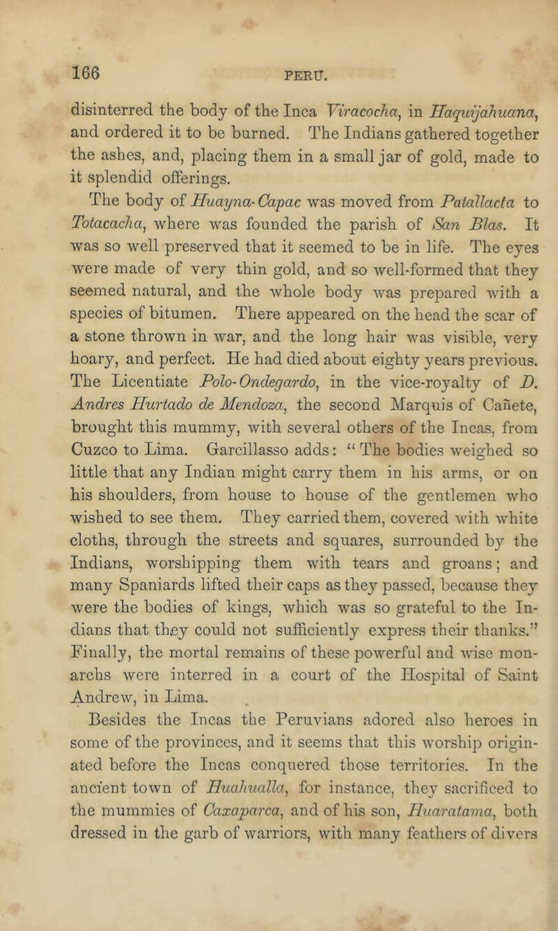 disinterred the body of the Inca Viracocha^ in Ilaqtiijahuana, and ordered it to be burned. The Indians gathered together the ashes, and, placing them in a small jar of gold, made to it splendid offerings. The body of Huayna- Capac was moved from Palallacta to Totacacha, where was founded the parish of San Bias. It was so well preserved that it seemed to be in life. The eyes were made of very thin gold, and so well-formed that they seemed natural, and the whole body was prepared with a species of bitumen. There appeared on the head the scar of a stone thrown in war, and the long hair was visible, very hoary, and perfect. He had died about eighty years previous. The Licentiate Polo-Ondegardo, in the vice-royalty of D. Andres Hurtado de Mendoza, the second Marquis of Canete, brought this mummy, with several others of the Incas, from Cuzco to Lima. Garcillasso adds: “ The bodies weighed so little that any Indian might carry them in his arms, or on his shoulders, from house to house of the gentlemen who wished to see them. They carried them, covered with white cloths, through the streets and squares, surrounded by the Indians, worshipping them with tears and groans; and many Spaniards lifted their caps as they passed, because they were the bodies of kings, which was so grateful to the In- dians that they could not sufficiently express their thanks.” Finally, the mortal remains of these powerful and wise mon- archs were interred in a court of the Hospital of Saint Andrew, in Lima. Besides the Incas the Peruvians adored also heroes in some of the provinces, and it seems that this worship origin- ated before the Incas conquered those territories. In the ancient town of HuaJnialla, for instance, they sacrificed to the mummies of Caxaparca, and of his son, Huaratama, both dressed in the garb of warriors, with many feathers of divers