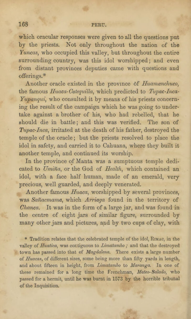 whicli oracular responses were given to all the questions put by the priests. Not only throughout the nation of the YuncaSj who occupied this valley, but throughout the entire surrounding country, was this idol worshipped; and even from distant provinces deputies came with questions and offerings.* Another oracle existed in the province 6f Hiiamanchuco, the famous Iluaca-Caiequilla, which predicted to Tupac-Inca- Yupanqui, who consulted it by means of his priests concern- ing the result of the campaign which he was going to under- take against a brother of his, who had rebelled, that he should die in battle; and this was verified. The son of Tupac-Inca^ irritated at the death of his father, destroyed the temple of the oracle; but the priests resolved to place the idol in safety, and carried it to Cahuana, where they built it another temple, and continued its worship. In the province of Manta was a sumptuous temple dedi- cated to Umina, or the Grod of Health, which contained an idol, with a face half human, made of an emerald, very precious, well guarded, and deeply venerated. Another famous Huaca, worshipped by several provinces, was Sanacmama, which Arriaga found in the territory of Chanca. It was in the form of a large jar, and was found in the centre of eight jars of similar figure, surrounded by many other jars and pictures, and by two cups of clay, with * Tradition relates that the celebrated temple of the idol, Rimac, in the valley of Huatica, was contiguous to Limatamho ; and that the destroyed town has passed into that of Magdalena. There exists a large number of Huacas, of different sizes, some being more than fifty 3’^ards in length, and about fifteen in height, from Limatambo to Maranga. In one of these remained for a long time the Frenchman, Afateo-Salado, who passed for a hermit, until he was burnt in 1573 by the horrible tribunal of the Inquisition.
