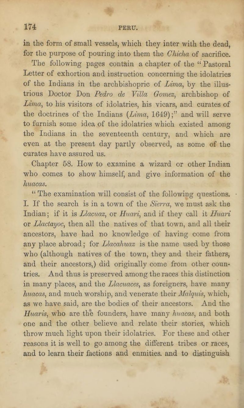 in the form of small vessels, which they inter with the dead, for the purpose of pouring into them the Chicha of sacrifice. The following pages contain a chapter of the “ Pastoral Letter of exhortion and instruction concerning the idolatries of the Indians in the archbishopric of Zfma, by the illus- trious Doctor Don Pedro de Villa Gomez^ archbishop of Lima, to his visitors of idolatries, his vicars, and curates of the doctrines of the Indians {Liraa^ 1649);” and will serve to furnish some idea of the idolatries which existed among the Indians in the seventeenth century, and which are even at the present day partly observed, as some of the curates have assured us. Chapter 68. How to examine a wizard or other Indian who comes to show himself, and give information of the huacas. “ The examination will consist of the following questions. • I. If the search is in a town of the Sierra, we must ask the Indian; if it is Llacuaz, or Huari, and if they call it Iluari or Llaciayoc, then all the natives of that town, and all their ancestors, have had no knowledge of having come from any place abroad; for Llacahuaz is the name used by those who (although natives of the town, they and their fathers, and their ancestors,) did originally come from other coun- tries. And thus is preserved among the races this distinction in many places, and the Llacuaces, as foreigners, have many huacas, and much worship, and venerate their Malquis, which, as we have said, are the bodies of their ancestors. And the Huaris, who are the founders, have many huacas, and both one and the other believe and relate their stories, which throw much light upon their idolatries. For these and other reasons it is well to go among the different tribes or races, and to learn their factions and enmities, and to distinguish