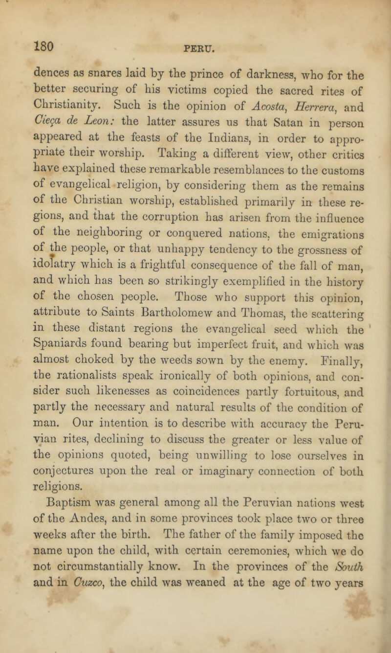 dences as snares laid by tbe prince of darkness, who for the better securing of his victims copied the sacred rites of Christianity. Such is the opinion of Acosta, Herrera, and Cie^a de Leon: the latter assures us that Satan in person appeared at the feasts of the Indians, in order to appro- priate their worship. Taking a different view, other critics have explained these remarkable resemblances to the customs of evangelical religion, by considering them as the remains of the Christian worship, established primarily in these re- gions, and that the corruption has arisen from the influence of the neighboring or conquered nations, the emigrations of the people, or that unhappy tendency to the grossness of idofatry which is a frightful consequence of the fall of man, and which has been so strikingly exemplifled in the history of the chosen people. Those who support this opinion, attribute to Saints Bartholomew and Thomas, the scattering in these distant regions the evangelical seed which the ' Spaniards found bearing but imperfect fruit, and which was almost choked by the weeds sown by the enemy. Finally, the rationalists speak ironically of both opinions, and con- sider such likenesses as coincidences partly fortuitous, and partly the necessary and natural results of the condition of man. Our intention is to describe with accuracy the Peru- vian rites, declining to discuss tbe greater or less value of the opinions quoted, being unwilling to lose ourselves in conjectures upon the real or imaginary connection of both religions. Baptism was general among all the Peruvian nations west of the Andes, and in some provinces took place two or three weeks after the birth. The father of the family imposed the name upon the child, with certain ceremonies, which we do not circumstantially know. In the provinces of the South and in Cuzco, the child was weaned at the age of two years