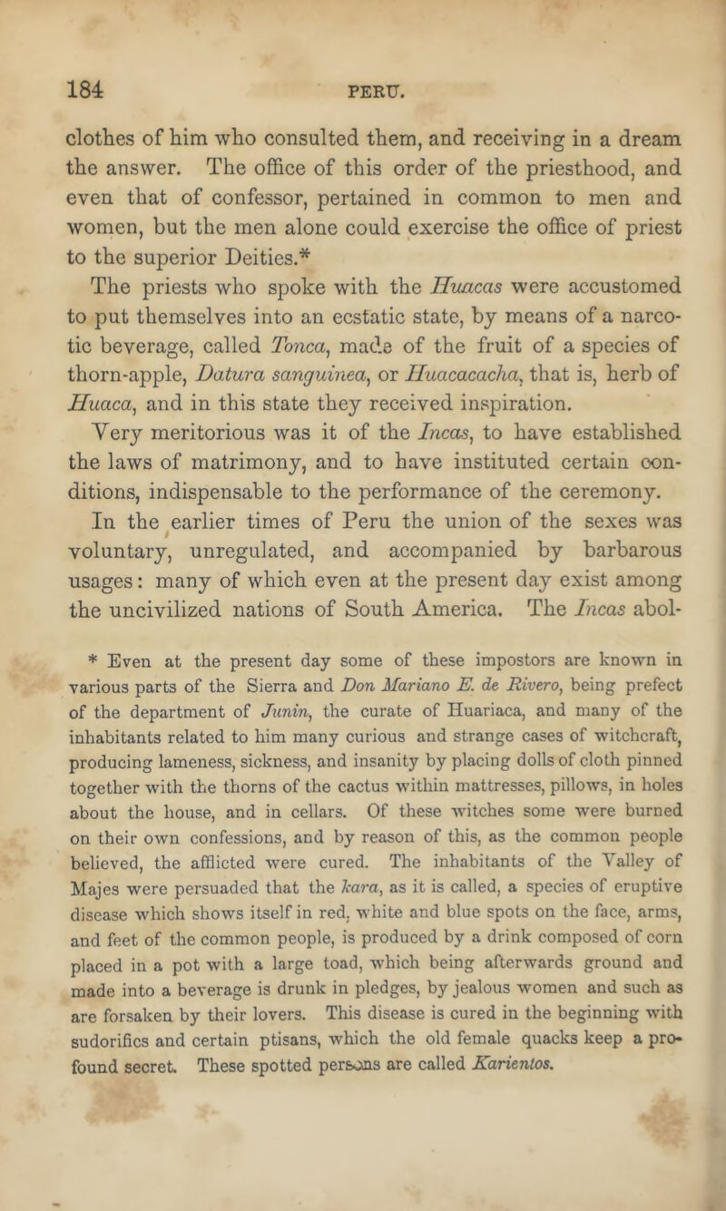 clothes of him who consulted them, and receiving in a dream the answer. The office of this order of the priesthood, and even that of confessor, pertained in common to men and women, but the men alone could exercise the office of priest to the superior Deities.* The priests who spoke with the Huacas were accustomed to put themselves into an ecstatic state, by means of a narco- tic beverage, called Tonca, made of the fruit of a species of thorn-apple. Datura sanguinea, or Iluacacacha, that is, herb of jEfuaca, and in this state they received inspiration. Very meritorious was it of the Incas, to have established the laws of matrimony, and to have instituted certain con- ditions, indispensable to the performance of the ceremony. In the earlier times of Peru the union of the sexes was voluntary, unregulated, and accompanied by barbarous usages: many of which even at the present day exist among the uncivilized nations of South America. The hcas abol- * Even at the present day some of these impostors are known in various parts of the Sierra and Don Mariano E. de Rivero, being prefect of the department of Junin, the curate of Huariaca, and many of the inhabitants related to him many curious and strange cases of witchcraft, producing lameness, sickness, and insanity by placing dolls of cloth pinned together with the thorns of the cactus within mattresses, pillows, in holes about the house, and in cellars. Of these Avitches some were burned on their own confessions, and by reason of this, as the common people believed, the afflicted were cured. The inhabitants of the Valley of Majes were persuaded that the kara, as it is called, a species of eruptive disease which shows itself in red, white and blue spots on the face, arms, and feet of the common people, is produced by a drink composed of corn placed in a pot with a large toad, which being afterwards ground and made into a beverage is drunk in pledges, by jealous women and such as are forsaken by their lovers. This disease is cured in the beginning with sudorifics and certain ptisans, which the old female quacks keep a pro- found secret. These spotted persons are called Karientos.