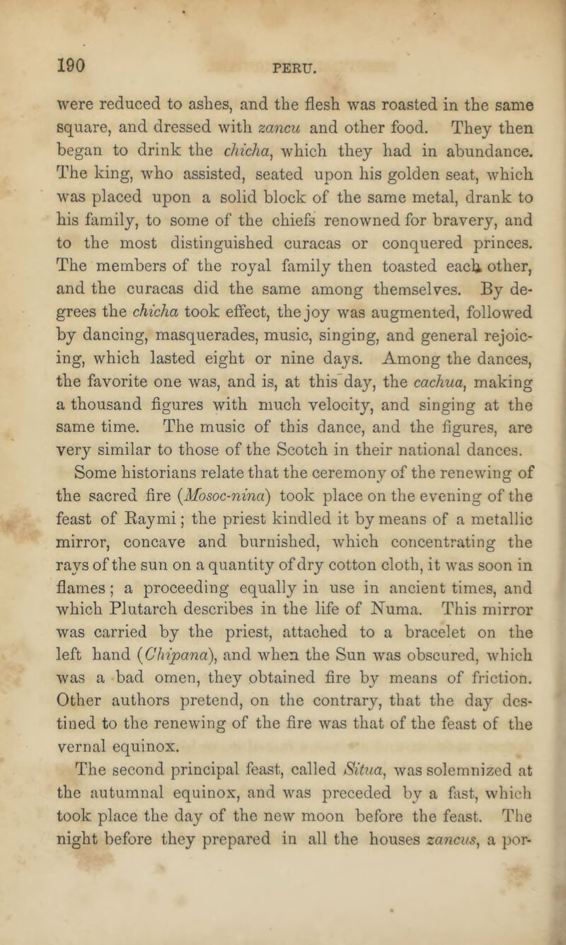 were reduced to ashes, and the flesh was roasted in the same square, and dressed with zancu and other food. They then began to drink the chicha, which they had in abundance. The king, who assisted, seated upon his golden seat, which was placed upon a solid block of the same metal, drank to his family, to some of the chiefs renowned for bravery, and to the most distinguished curacas or conquered princes. The members of the royal family then toasted eacb other, and the curacas did the same among themselves. By de- grees the chicha took effect, the joy was augmented, followed by dancing, masquerades, music, singing, and general rejoic- ing, which lasted eight or nine days. Among the dances, the favorite one was, and is, at this'day, the cachua, making a thousand figures with much velocity, and singing at the same time. The music of this dance, and the figures, are very similar to those of the Scotch in their national dances. Some historians relate that the ceremony of the renewing of the sacred fire {Mosoc-nina) took place on the evening of the feast of Eaymi; the priest kindled it by means of a metallic mirror, concave and burnished, which concentrating the rays of the sun on a quantity of dry cotton cloth, it was soon in flames; a proceeding equally in use in ancient times, and which Plutarch describes in the life of Numa. This mirror was carried by the priest, attached to a bracelet on the left hand (Chipana), and when the Sun was obscured, which was a bad omen, they obtained fire by means of friction. Other authors pretend, on the contrary, that the day des- tined to the renewing of the fire was that of the feast of the vernal equinox. The second principal feast, called Situa, was solemnized at the autumnal equinox, and was preceded by a fast, which took place the day of the new moon before the feast. The night before they prepared in all the houses zancus, a por-