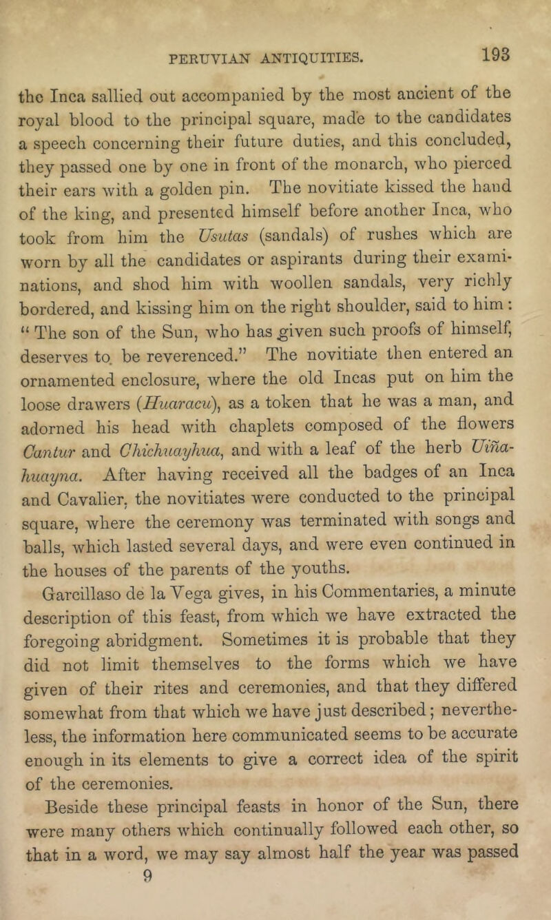 the Inca sallied out accompanied by the most ancient of the royal blood to the principal square, made to the candidates a speech concerning their future duties, and this concluded, they passed one by one in front of the monarch, who pierced their ears with a golden pin. The novitiate kissed the hand of the king, and presented himself before another Inca, who took from him the Usutas (sandals) of rushes which are worn by all the candidates or aspirants during their exami- nations, and shod him with woollen sandals, very richly bordered, and kissing him on the right shoulder, said to him : “ The son of the Sun, who has ^iven such proofs of himself, deserves to. be reverenced.” The novitiate then entered an ornamented enclosure, where the old Incas put on him the loose drawers (ffuaracii), as a token that he was a man, and adorned his head with chaplets composed of the flowers Cantur and ChichuayJnia^ and with a leaf of the herb Uina- huayna. After having received all the badges of an Inca and Cavalier, the novitiates were conducted to the principal square, where the ceremony was terminated with songs and balls, which lasted several days, and were even continued in the houses of the parents of the youths. Garcillaso de la Vega gives, in his Commentaries, a minute description of this feast, from w'hich we have extracted the foregoing abridgment. Sometimes it is probable that they did not limit themselves to the forms which we have given of their rites and ceremonies, and that they differed somewhat from that which we have just described; neverthe- less, the information here communicated seems to be accurate enough in its elements to give a correct idea of the spirit of the ceremonies. Beside these principal feasts in honor of the Sun, there were many others which continually followed each other, so that in a word, we may say almost half the year was passed 9