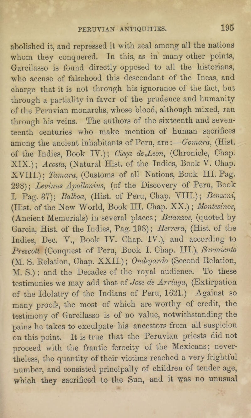abolished it, and repressed it with zeal among all the nations whom they conquered. In this, as in many other points, Garcilasso is found directly opposed to all the historians, who accuse of falsehood this descendant of the Incas, and charge that it is not through his ignorance of the fact, but through a partiality in favcr of the prudence and humanity of the Peruvian monarchs, whose blood, although mixed, ran through his veins. The authors of the sixteenth and seven- teenth centuries who make mention of human sacrifices among the ancient inhabitants of Peru, are:—Oomara^ (Hist, of the Indies, Book IV.); Ciega dexLeon^ (Chronicle, Chap. XIX.); Acosta^ (Natural Hist, of the Indies, Book Y. Chap. XVIII.); Tamara^ (Customs of all Nations, Book III. Pag. 298); Levinus Apollonius, (of the Discovery of Peru, Book I. Pag. 37); Balboa, (Hist, of Peru, Chap. VIII.); Benzoni, (Hist, of the New World, Book III. Chap. XX.); Montesinos, (Ancient Memorials) in several places; Beianzos, (quoted by Garcia, Hist, of the Indies, Pag. 198); Eerrei'a, (Hist, of the Indies, Dec. V., Book IV. Chap. IV.), and according to Prescott (Conquest of Peru, Book I. Chap. III.), Sarmienio (M. S. Kelation, Chap. XXII.); Ondegardo (Second Eelation, M. S.): and the Decades of the royal audience. To these testimonies we may add that of Jose de Arriaga, (Extirpation of the Idolatry of the Indians of Peru, 1621.) Against so many proofs, the most of which are worthy of credit, the testimony of Garcilasso is of no value, notwithstanding the pains he takes to exculpate his ancestors from all suspicion on this point. It is true that the Peruvian priests did not proceed with the frantic ferocity of the Mexicans; never- theless, the quantity of their victims reached a very frightful number, and consisted principally of children of tender age, which they sacrificed to the Sun, and it was no unusual