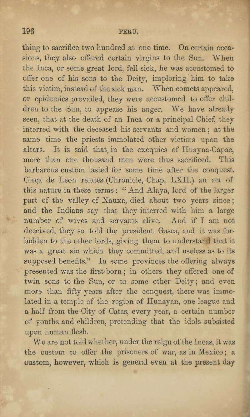 thing to sacrifice two hundred at one time. On certain occa- sions, they also offered, certain virgins to the Sun. When the Inca, or some great lord, fell sick, he was accustomed to offer one of his sons to the Deity, imploring him to take this victim, instead of the sick man. When comets appeared, or epidemics prevailed, they were accustomed to offer chil- dren to the Sun, to appease his anger. We have already seen, that at the death of an Inca or a principal Chief, they interred with the deceased his servants and women ; at the same time the priests immolated, other victims upon the altars. It is said that, in the exequies of Huayna-Capac, more than one thousand men were thus sacrificed. This barbarous custom lasted for some time after the conquest. Cie5a de Leon relates (Chronicle, Chap. LXII.) an act of this nature in these terms : “ And Alaya, lord of the larger part of the valley of Xauxa, died about two years since; and the Indians say that they interred with him a large number of wives and servants alive. And if I am not deceived, they so told the president Gasca, and it was for- bidden to the other lords, giving them to understand that it was a great sin which they committed, and useless as to its supposed benefits.” In some provinces the offering always presented was the first-born ; in others they offered one of twin sons to the Sun, or to some other Deity; and even more than fifty years after the conquest, there was immo- lated in a temple of the region of Hunayan, one league and a half from the City of Catas, every year, a certain number of youths and children, pretending that the idols subsisted upon human flesh. Wo are not told whether, under the reign of the Incas, it was the custom to offer the prisoners of war, as in Mexico; a custom, however, which is general even at the present day