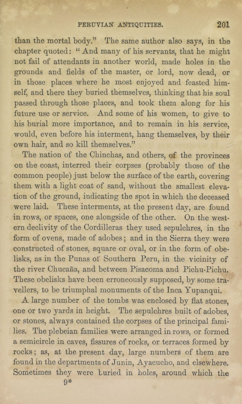 than the mortal body.” The same author also says, in the chapter quoted: “ And many of his servants, that he might not fail of attendants in another world, made holes in the grounds and fields of the master, or lord, now dead, or in those places where he most enjoyed and feasted him- self, and there they buried themselves, thinking that his soul passed through those places, and took them along for his future use or service. And some of his women, to give to his burial more importance, and to remain in his service, would, even before his interment, hang themselves, by their own hair, and so kill themselves.” The nation of the Cbinchas, and others, of the provinces on the coast, interred their corpses (probably those of the common people) just below the surface of the earth, covering them with a light coat of sand, without the smallest eleva- tion of the ground, indicating the spot in which the deceased were laid. These interments, at the present day, are found in rows, or spaces, one alongside of the other. On the west- ern declivity of the Cordilleras they used sepulchres, in the form of ovens, made of adobes; and in the Sierra they were constructed of stones, square or oval, or in the form of obe- lisks, as in the Punas of Southern Peru, in the vieinity of the river Chueana, and between Pisacoma and Pichu-Piehu. These obelisks have been erroneously supposed, by some tra- vellers, to be triumphal monuments of the Inca Yupanqui. A large number of the tombs was enclosed by flat stones, one or two yards in height. The sepulchres built of adobes, or stones, always contained the corpses of the principal fami- lies. The plebeian families were arranged in rows, or formed a semieircle in caves, fissures of rocks, or terraces formed by rocks; as, at the present day, large numbers of them are found in the departments of Junin, Ayacucho, and elsewhere. Sometimes they were buried in holes, around which the 9*