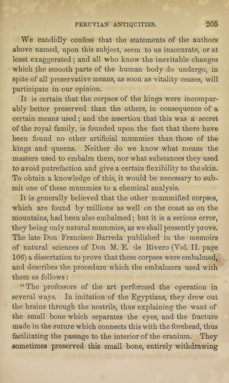 We candidly confess that the statements of the authors above named, upon this subject, seem to us inaccurate, or at least exaggerated; and all who know the inevitable changes which the smooth parts of the human body do undergo, in spite of all preservative means, as soon as vitality ceases, will participate in our opinion. It is certain that the corpses of the kings were incompar- ably better preserved than the others, in consequence of a certain means used; and the assertion that this was a secret of the royal family, is founded upon the fact that there have been found no other artificial mummies than those of the kings and queens. Neither do we know what means the masters used to embalm them, nor what substances they used to avoid putrefaction and give a certain flexibility to the skin. To obtain a knowledge of this, it would be necessary to sub- mit one of these mummies to a chemical analysis. It is generally believed that the other mummified corpses, which are found by millions as well on the coast as on the mountains, had been also embalmed; but it is a serious error, they being only natural mummies, as we shall presently prove. The late Don Francisco Barreda published in the memoirs of natural sciences of Don M. E. de Eivero (Vol. II. page 106) a dissertation to prove that these corpses were embalmed, and describes the procedure which the embalmers used with them as follows: “ The professors of the art performed the operation in several ways. In imitation of the Egyptians, they drew out the brains through the nostrils, thus explaining the want of the small bone which separates the eyes, and the fracture made in the suture which connects this with the forehead, thus facilitating the passage to the interior of the cranium. They sometimes preserved this small bone, entirely withdrawing