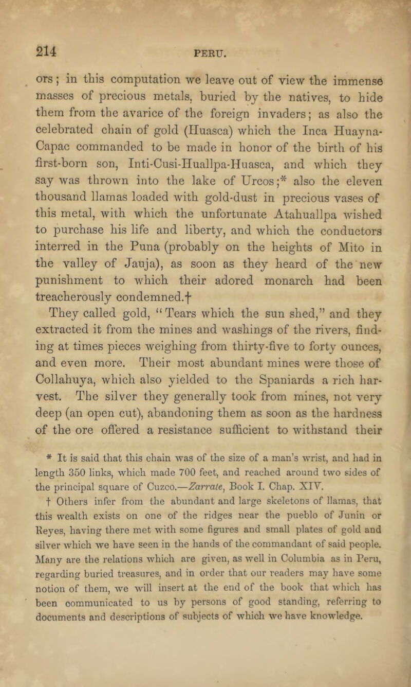 ors ; in this computation we leave out of view the immense masses of precious metals, buried by the natives, to hide them from the avarice of the foreign invaders; as also the celebrated chain of gold (Iluasca) which the Inca Huayna- Capac commanded to be made in honor of the birth of his first-born son, Inti-Cusi-Huallpa-Huasca, and which they say was thrown into the lake of Urcos ;* also the eleven thousand llamas loaded with gold-dust in precious vases of this metal, with which the unfortunate Atahuallpa wished to purchase his life and liberty, and which the conductors interred in the Puna (probably on the heights of Mito in the valley of Jauja), as soon as they heard of the new punishment to which their adored monarch had been treacherously condemned.f They called gold, “ Tears which the sun shed,” and they extracted it from the mines and washings of the rivers, find- ing at times pieces weighing from thirty-five to forty ounces, and even more. Their most abundant mines were those of Collahuya, which also yielded to the Spaniards a rich har- vest. The silver they generally took from mines, not very deep (an open cut), abandoning them as soon as the hardness of the ore offered a resistance sufficient to withstand their * It is said that this chain was of the size of a man’s wrist, and had in length 350 links, which made 700 feet, and reached around two sides of the principal square of Cuzco.—Zarrale, Book I. Chap. XIV. t Others infer from the abundant and large skeletons of llamas, that this wealth exists on one of the ridges near the pueblo of Junin or Beyes, having there met with some figures and small plates of gold and silver which we have seen in the hands of the commandant of said people. Many are the relations which are given, as well in Columbia as in Peru, regarding buried treasures, and in order that our readers may have some notion of them, we will insert at the end of the book that which has been communicated to us by persons of good standing, referring to documents and descriptions of subjects of which we have knowledge.