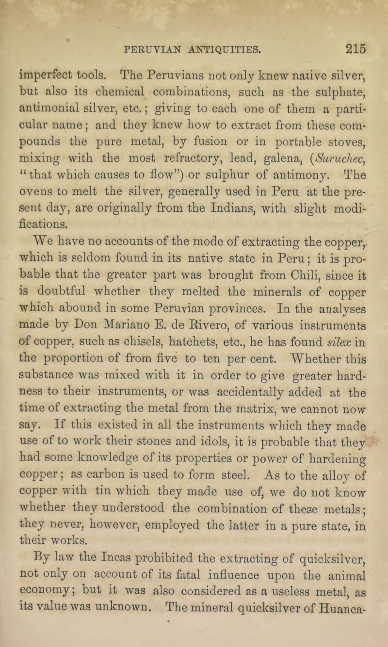 imperfect tools. The Peruvians not only knew native silver, but also its chemical combinations, such as the sulphate, antimonial silver, etc.; giving to each one of them a parti- cular name; and they knew how to extract from these com- pounds the pure metal, by fusion or in portable stoves, mixing with the most refractory, lead, galena, {Suruchec, “ that which causes to flow”)-or sulphur of antimony. The ovens to melt the silver, generally used in Peru at the pre- sent day, are originally from the Indians, with slight modi- fications. We have no accounts of the mode of extracting the copper,, which is seldom found in its native state in Peru; it is pro- bable that the greater part was brought from Chili, since it is doubtful whether they melted the minerals of copper which abound in some Peruvian provinces. In the analyses made by Don Mariano E, de Eivero, of various instruments of copper, such as chisels, hatchets, etc., he has found silex in the proportion of from five to ten per cent. Whether this substance was mixed with it in order to give greater hard- ness to their instruments, or was accidentally added at the time of extracting the metal from the matrix, we cannot now say. If this existed in all the instruments which they made use of to work their stones and idols, it is probable that they had some knowledge of its properties or power of hardening copper; as carbon is used to form steel. As to the alloy of copper with tin which they made use of, we do not know whether they understood the combination of these metals; they never, however, employed the latter in a pure state, in their works. By law the Incas prohibited the extracting of quicksilver, not only on account of its fatal influence upon the animal economy; but it was also considered as a useless metal, as its value was unknown. The mineral quicksilver of Huanca-