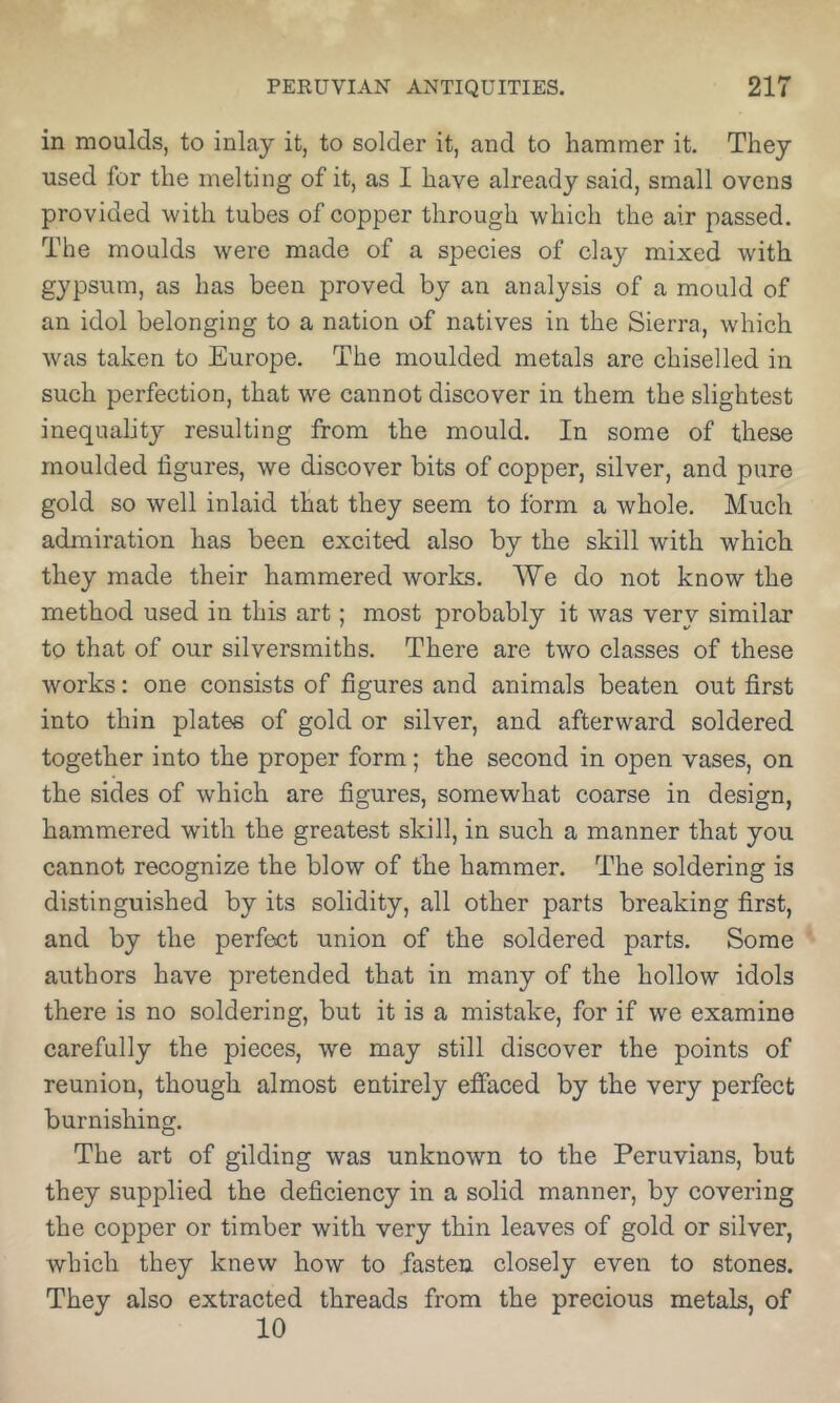 in moulds, to inlay it, to solder it, and to hammer it. They used for the melting of it, as I have already said, small ovens provided with tubes of copper through which the air passed. The moulds were made of a species of clay mixed with gypsum, as has been proved by an analysis of a mould of an idol belonging to a nation of natives in the Sierra, which was taken to Europe. The moulded metals are chiselled in such perfection, that we cannot discover in them the slightest inequality resulting from the mould. In some of these moulded figures, we discover bits of copper, silver, and pure gold so well inlaid that they seem to form a whole. Much admiration has been excited also by the skill with which they made their hammered works. We do not know the method used in this art; most probably it was very similar to that of our silversmiths. There are two classes of these works: one consists of figures and animals beaten out first into thin plates of gold or silver, and afterward soldered together into the proper form; the second in open vases, on the sides of which are figures, somewhat coarse in design, hammered with the greatest skill, in such a manner that you cannot recognize the blow of the hammer. The soldering is distinguished by its solidity, all other parts breaking first, and by the perfect union of the soldered parts. Some authors have pretended that in many of the hollow idols there is no soldering, but it is a mistake, for if we examine carefully the pieces, we may still discover the points of reunion, though almost entirely effaced by the very perfect burnishing. The art of gilding was unknown to the Peruvians, but they supplied the deficiency in a solid manner, by covering the copper or timber with very thin leaves of gold or silver, which they knew how to fasten closely even to stones. They also extracted threads from the precious metals, of 10