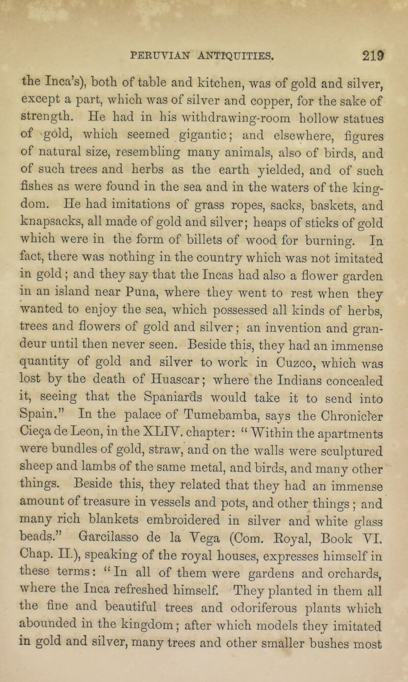 the Inca’s), both of table and kitchen, was of gold and silver, except a part, which was of silver and copper, for the sake of strength. He had in his withdrawing-room hollow statues of 'gold, which seemed gigantic; and elsewhere, figures of natural size, resembling many animals, also of birds, and of such trees and herbs as the earth yielded, and of such fishes as were found in the sea and in the waters of the kino-- O dom. He had imitations of grass ropes, sacks, baskets, and knapsacks, all made of gold and silver; heaps of sticks of gold which were in the form of billets of wood for burning. In fact, there was nothing in the country which was not imitated in gold; and they say that the Incas had also a flower garden in an island near Puna, where they went to rest when they wanted to enjoy the sea, which possessed all kinds of herbs, trees and flowers of gold and silver; an invention and gran- deur until then never seen. Beside this, they had an immense quantity of gold and silver to work in Cuzco, which was lost by the death of Huascar; where the Indians concealed it, seeing that the Spaniards would take it to send into Spain.” In the palace of Tumebamba, says the Chronicl-er CicQa de Leon, in the XLIV. chapter: “ Within the apartments were bundles of gold, straw, and on the walls were sculptured sheep and lambs of the same metal, and birds, and many other things. Beside this, they related that they had an immense amount of treasure in vessels and pots, and other things ; and many rich blankets embroidered in silver and white glass beads.” Garcilasso de la Yega (Com. Eoyal, Book YI. Chap. II.), speaking of the royal houses, expresses himself in these terms: “In all of them were gardens and orchards, where the Inca refreshed himself. They planted in them all the fine and beautiful trees and odoriferous plants which aborrnded in the kingdom; after which models they imitated in gold and silver, many trees and other smaller bushes most