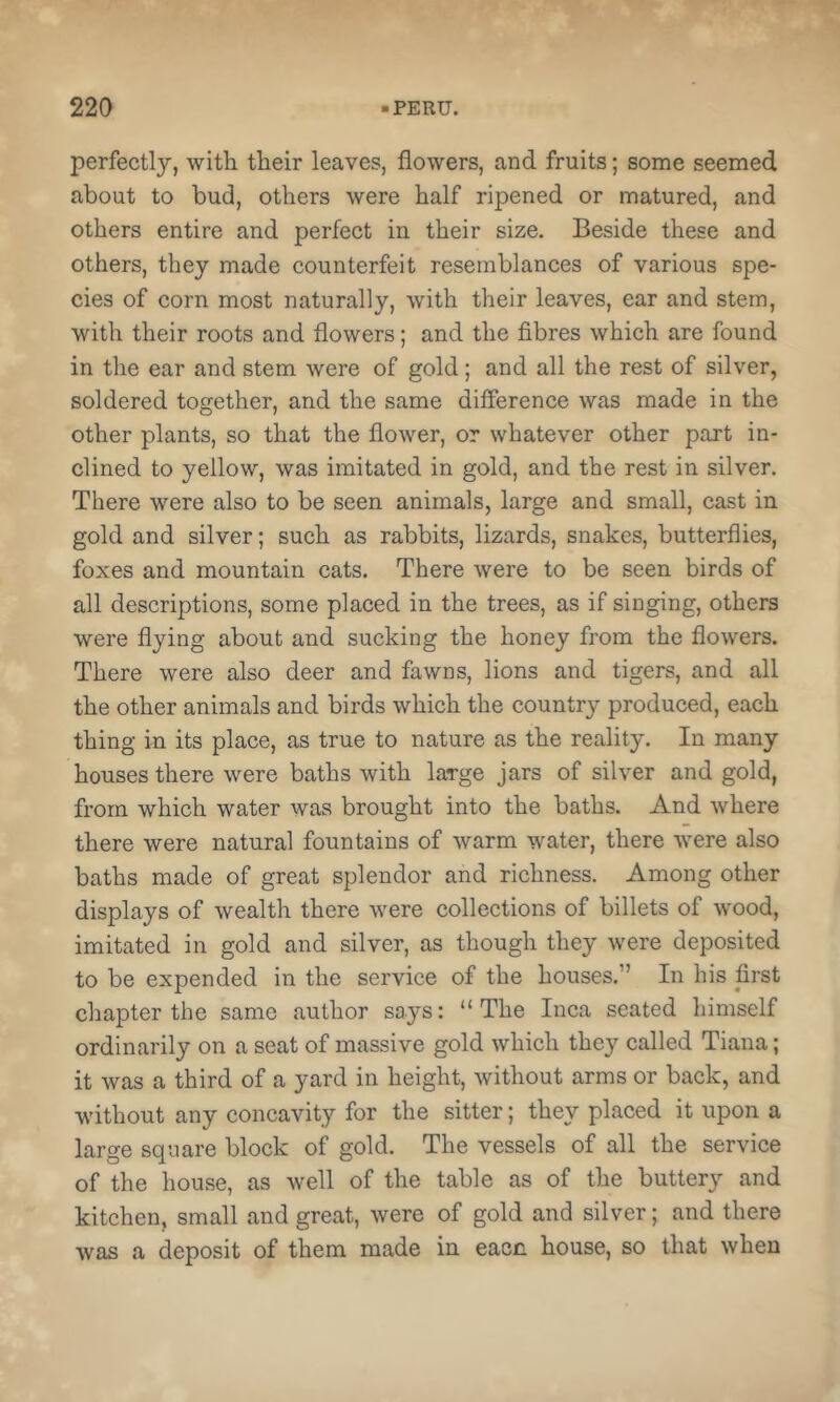 perfectly, with their leaves, flowers, and fruits; some seemed about to bud, others were half ripened or matured, and others entire and perfect in their size. Beside these and others, they made counterfeit resemblances of various spe- cies of corn most naturally, with their leaves, ear and stem, with their roots and flowers; and the fibres which are found in the ear and stem were of gold; and all the rest of silver, soldered together, and the same difference was made in the other plants, so that the flower, or whatever other part in- clined to yellow, was imitated in gold, and the rest in silver. There were also to be seen animals, large and small, cast in gold and silver; such as rabbits, lizards, snakes, butterflies, foxes and mountain cats. There were to be seen birds of all descriptions, some placed in the trees, as if singing, others were flying about and sucking the honey from the flowers. There were also deer and fawns, lions and tigers, and all the other animals and birds which the country produced, each thing in its place, as true to nature as the reality. In many houses there were baths with large jars of silver and gold, from which water was brought into the baths. And where there were natural fountains of warm water, there tvere also baths made of great splendor and richness. Among other displays of wealth there were collections of billets of wood, imitated in gold and silver, as though they were deposited to be expended in the service of the houses.” In his first chapter the same author says: “The Inca seated himself ordinarily on a seat of massive gold which they called Tiana; it was a third of a yard in height, without arms or back, and without any concavity for the sitter; they placed it upon a large square block of gold. The vessels of all the service of the house, as well of the table as of the buttery and kitchen, small and great, were of gold and silver; and there was a deposit of them made in eacn house, so that when
