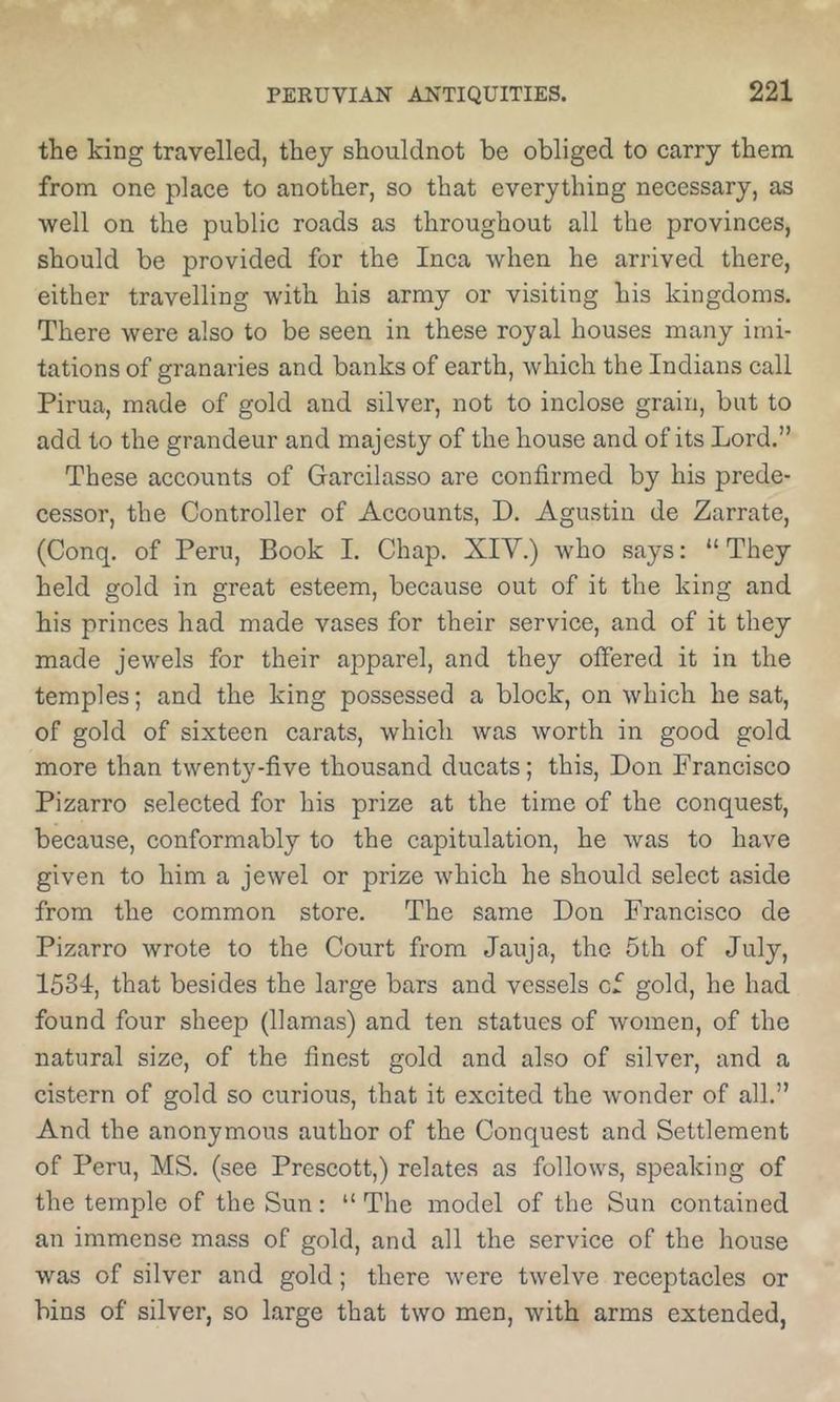 the king travelled, they shouldnot be obliged to carry them from one place to another, so that everything necessary, as well on the public roads as throughout all the provinces, should be provided for the Inca when he arrived there, either travelling with his army or visiting his kingdoms. There were also to be seen in these royal houses many imi- tations of granaries and banks of earth, which the Indians call Pirua, made of gold and silver, not to inclose grain, but to add to the grandeur and majesty of the house and of its Lord.” These accounts of Garcilasso are confirmed by his prede- cessor, the Controller of Accounts, D. Agustin de Zarrate, (Conq. of Peru, Book 1. Chap. XIV.) who says; “ They held gold in great esteem, because out of it the king and his princes had made vases for their serviee, and of it they made jewels for their apparel, and they offered it in the temples; and the king possessed a block, on which he sat, of gold of sixteen carats, which was worth in good gold more than twenty-five thousand ducats; this, Don Francisco Pizarro selected for his prize at the time of the conquest, because, conformably to the capitulation, he was to have given to him a jewel or prize which he should select aside from the common store. The same Don Francisco de Pizarro wrote to the Court from Jauja, the 5th of July, 1534, that besides the large bars and vessels cf gold, he had found four sheep (llamas) and ten statues of women, of the natural size, of the finest gold and also of silver, and a cistern of gold so curious, that it excited the wonder of all.” And the anonymous author of the Conquest and Settlement of Peru, MS. (see Prescott,) relates as follows, speaking of the temple of the Sun: “ The model of the Sun contained an immense mass of gold, and all the serviee of the house was of silver and gold; there were twelve receptacles or bins of silver, so large that two men, with arms extended,