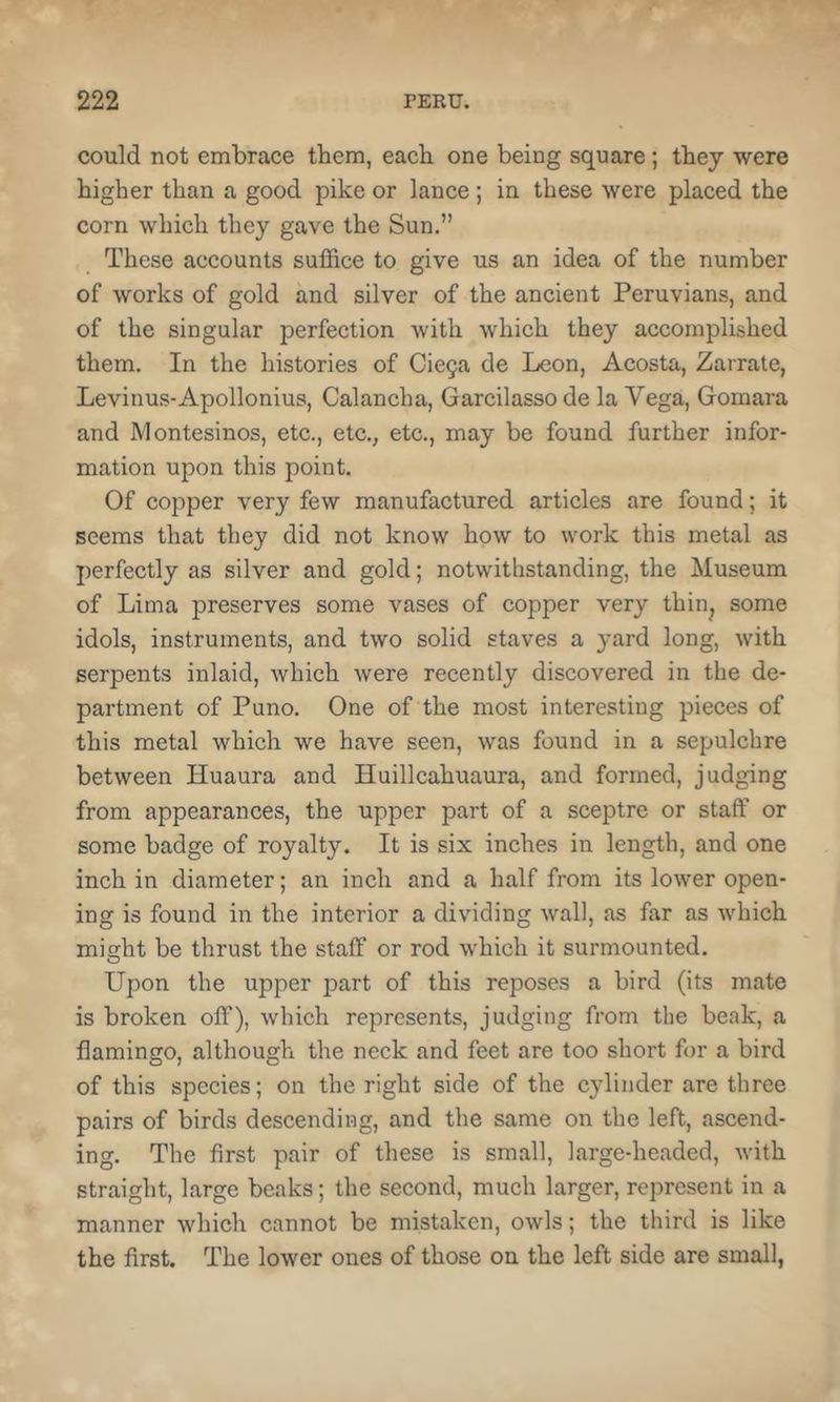 could not embrace them, each one being square; they were higher than a good pike or lance; in these were placed the corn which they gave the Sun.” These accounts suffice to give us an idea of the number of works of gold and silver of the ancient Peruvians, and of the singular perfection Avith which they accomplished them. In the histories of Cie9a de Leon, Acosta, Zarrate, Levinus-Apollonius, Calancha, Garcilasso de la Vega, Gomara and IVlontesinos, etc., etc., etc., may be found further infor- mation upon this point. Of copper very few manufactured articles are found; it seems that they did not know how to work this metal as perfectly as silver and gold; notwithstanding, the Museum of Lima preserves some vases of copper very thin^ some idols, instruments, and two solid staves a yard long, with serpents inlaid, which were recently discovered in the de- partment of Puno. One of the most interesting pieces of this metal which we have seen, was found in a sepulchre between Huaura and Huillcahuaura, and formed, judging from appearances, the upper part of a sceptre or staff or some badge of royalty. It is six inches in length, and one inch in diameter; an inch and a half from its lower open- ing is found in the interior a dividing wall, as far as Avhich might be thrust the staff or rod which it surmounted. Upon the upper part of this reposes a bird (its mate is broken off), which represents, judging from the beak, a flamingo, although the neck and feet are too short for a bird of this species; on the right side of the cylinder are three pairs of birds descending, and the same on the left, ascend- ing. The first pair of these is small, large-headed, with straight, large beaks; the second, much larger, represent in a manner which cannot be mistaken, owls; the third is like the first. The lower ones of those on the left side are small,
