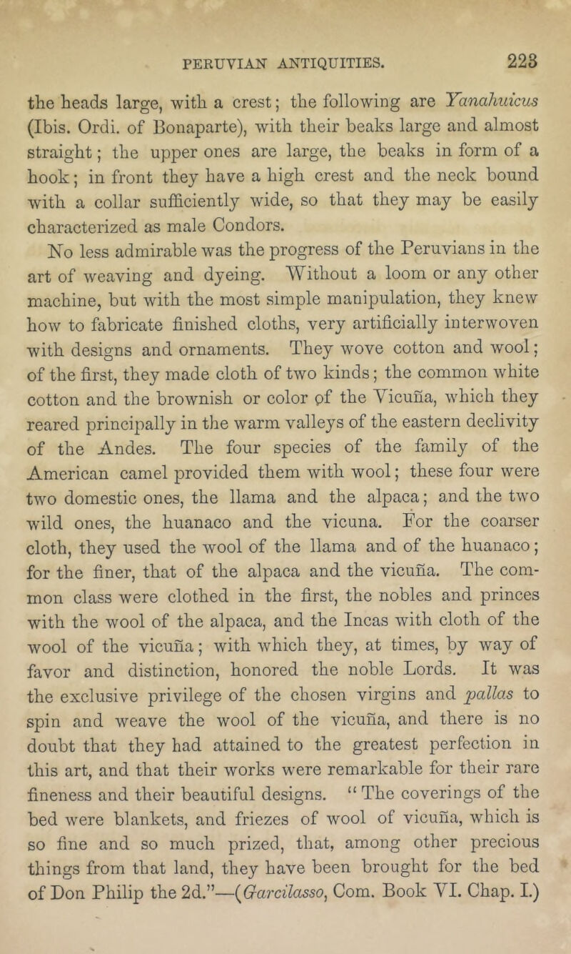 the heads large, with a crest; the following are Yanahuicm (Ibis. Ordi. of Bonaparte), with their beaks large and almost straight; the upper ones are large, the beaks in form of a hook; in front they have a high crest and the neck bound with a collar sufficiently wide, so that they may be easily characterized as male Condors. No less admirable was the progress of the Peruvians in the art of weaving and dyeing. Without a loom or any other machine, but with the most simple manipulation, they knew how to fabricate finished cloths, very artificially interwoven with designs and ornaments. They wove cotton and wool; of the first, they made cloth of two kinds; the common white cotton and the brownish or color pf the Vicuna, which they reared principally in the warm valleys of the eastern declivity of the Andes. The four species of the family of the American camel provided them with wool; these four were two domestic ones, the llama and the alpaca; and the two wild ones, the huanaco and the vicuna. For the coarser cloth, they used the wool of the llama and of the huanaco; for the finer, that of the alpaca and the vicuna. The com- mon class were clothed in the first, the nobles and princes with the wool of the alpaca, and the Incas with cloth of the wool of the vicuna; with which they, at times, by way of favor and distinction, honored the noble Lords. It was the exclusive privilege of the chosen virgins and pallas to spin and weave the wool of the vicuna, and there is no doubt that they had attained to the greatest perfection in this art, and that their works were remarkable for their rare fineness and their beautiful designs. “The coverings of the bed were blankets, and friezes of wool of vicuna, which is so fine and so much prized, that, among other precious things from that land, they have been brought for the bed of Don Philip the 2d.”—(^Garcilasso, Com. Book VI. Chap. I.)