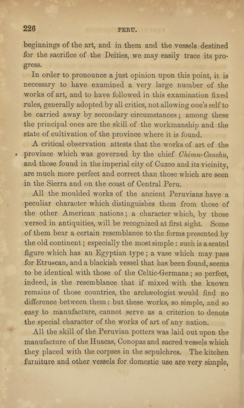 beginnings of the art, and in them and the vessels destined for the sacrifice of the Deities, we may easily trace its pro- gress. In order to pronounce a just opinion upon this point, it is necessary to have examined a very large number of the works of art, and to have followed in this examination fixed rules, generally adopted by all critics, not allowing one’s self to be carried away by secondary circumstances; among these the principal ones are the skill of the workmanship and the state of cultivation of the province where it is found, A critical observation attests that the works of art of the . province which was governed by the chief Chimic-Canchu, and those found in the imperial city of Cuzco and its vicinity, are much more perfect and correct than those which are seen in the Sierra and on the coast of Central Peru. All the moulded works of the ancient Peruvians have a peculiar character which distinguishes them from those of the other American nations; a character which, by those versed in antiquities, will be recognized at first sight. Some of them bear a certain resemblance to the forms presented by the old continent; especially the most simple : such is a seated figure which has an Egyptian type; a vase which may pass for Etruscan, and a blackish vessel that has been found, seems to be identical with those of the Celtic-Germans; so perfect, indeed, is the resemblance that if mixed with the known remains of those countries, the archaeologist would find no difference between them: but these works, so simple, and so easy to manufacture, cannot serve as a criterion to denote the special character of the works of art of any nation. All the skill of the Peruvian potters was laid out upon the manufacture of the Iluacas, Conopas and sacred vessels which they placed with the corpses in the sepulchres. The kitchen furniture and other vessels for domestic use are very simple,