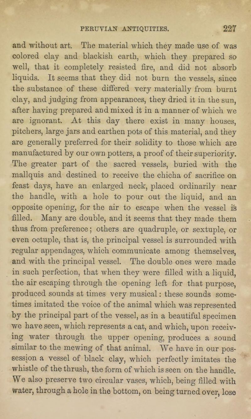 and without art. The material which they made use of was colored clay and blackish earth, which they prepared so well, that it completely resisted fire, and did not absorb liquids. It seems that they did not burn the vessels, since the substance of these differed very materially from burnt clay, and judging from appearances, they dried it in the sun, after having prepared and mixed it in a manner of which we are ignorant. At this day there exist in many houses, pitchers, large jars and earthen pots of this material, and they are generally preferred for their solidity to those which are manufactured by our own potters, a proof of their superiority. The greater part of the sacred vessels, buried with the mallquis and destined to receive the chicha of sacrifice on feast days, have an enlarged neck, placed ordinarily near the handle, with a hole to pour out the liquid, and an opposite opening, for the air to escape when the vessel is filled. Many are double, and it seems that they made them thus from preference; others are quadruple, or sextuple, or even octuple, that is, the principal vessel is surrounded with regular appendages, which communicate among themselves, and with the principal vessel. The double ones were made in such perfection, that when they were filled with a liquid, the air escaping through the opening left for that purpose, produced sounds at times very musical: these sounds some- times imitated the voice of the animal which was represented by the principal part of the vessel, as in a beautiful specimen we have seen, which represents a cat, and which, upon receiv- ing water through the upper opening, produces a sound similar to the mewing of that animal. We have in our pos- session a vessel of black clay, which perfectly imitates the whistle of the thrush, the form of which is seen on the handle. We also preserve two circular vases, which, being filled with Water, through a hole in the bottom, on being turned over, lose