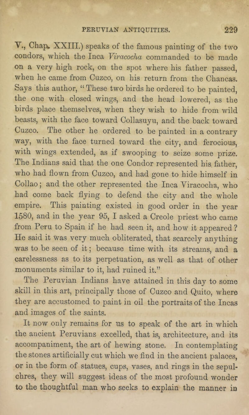 Y.j Chape XXIII.) speaks of the famous painting of the two condors, which the Inca Yiracocha commanded to be made on a very high rock, on the spot where his father passed, when he came from Cuzco, on his return from the Chancas. Says this author, “ These two birds he ordered to be painted, the one with closed wings, and the head lowered, as the birds place themselves, when they wish to hide from wild beasts, with the face toward Collasuyu, and the back toward Cuzco. The other he ordered to be painted in a contrary way, with the face turned toward the citj'’, and ferocious, with wings extended, as if swooping to seize some prize. The Indians said that the one Condor represented his father, who had flown from Cuzco, and had gone to hide himself in Collao; and the other represented the Inca Viracocha, who had come back flying to defend the city and the whole empire. This painting existed in good order in the year 1580, and in the year 95, I asked a Creole priest who came from Peru to Spain if he had seen it, and how it appeared ? He said it was very much obliterated, that scarcely anything was to be seen of it; because time with its streams, and a carelessness as to its perpetuation, as well as that of other monuments similar to it, had ruined it.” The Peruvian Indians have attained in this day to some skill in this art, principally those of Cuzco and Quito, where they are accustomed to paint in oil the portraits of the Incas and images of the saints. It now only remains for us to speak of the art in which the ancient Peruvians excelled, that is, architecture, and its accompaniment, the art of hewing stone. In contemplating the stones artificially cut which we find in the ancient palaces, or in the form of statues, cups, vases, and rings in the sepul- chres, they will suggest ideas of the most profound wonder to the thoughtful man who seeks to explain the manner in