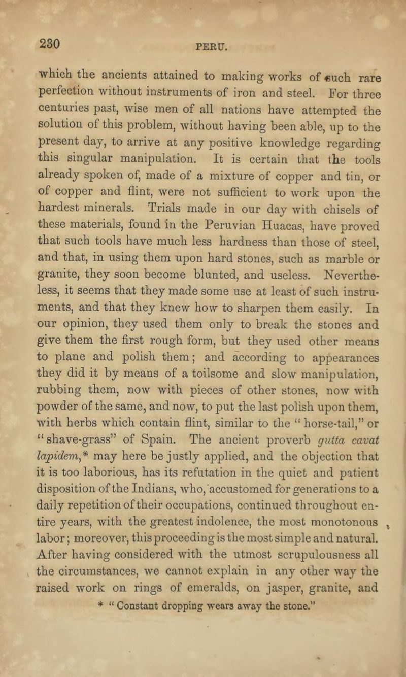 which the ancients attained to making works of €uch rare perfection without instruments of iron and steel. For three centuries past, wise men of all nations have attempted the solution of this problem, without having been able, up to the present day, to arrive at any positive knowledge regarding this singular manipulation. It is certain that the tools already spoken of, made of a mixture of copper and tin, or of copper and flint, were not sufficient to work upon the hardest minerals. Trials made in our day with chisels of these materials, found in the Peruvian Iluacas, have proved that such tools have much less hardness than those of steel, and that, in using them upon hard stones, such as marble or granite, they soon become blunted, and useless. Neverthe- less, it seems that they made some use at least of such instru- ments, and that they knew how to sharpen them easily. In our opinion, they used them only to break the stones and give them the first rough form, but they used other means to plane and polish them; and according to appearances they did it by means of a toilsome and slow manipulation, rubbing them, now with pieces of other stones, now with powder of the same, and now, to put the last polish upon them, with herbs which contain flint, similar to the “ horse-tail,” or “ shave-grass” of Spain. The ancient proverb giiita cavat lapidem* may here be justly applied, and the objection that it is too laborious, has its refutation in the quiet and patient disposition of the Indians, who, accustomed for generations to a daily repetition of their occupations, continued throughout en- tire years, with the greatest indolence, the most monotonous ^ labor; moreover, this proceeding is the most simple and natural. After having considered with the utmost scrupulousness all , the circumstances, we cannot explain in any other way the raised work on rings of emeralds, on jasper, granite, and * “ Constant dropping wears away the stone.”