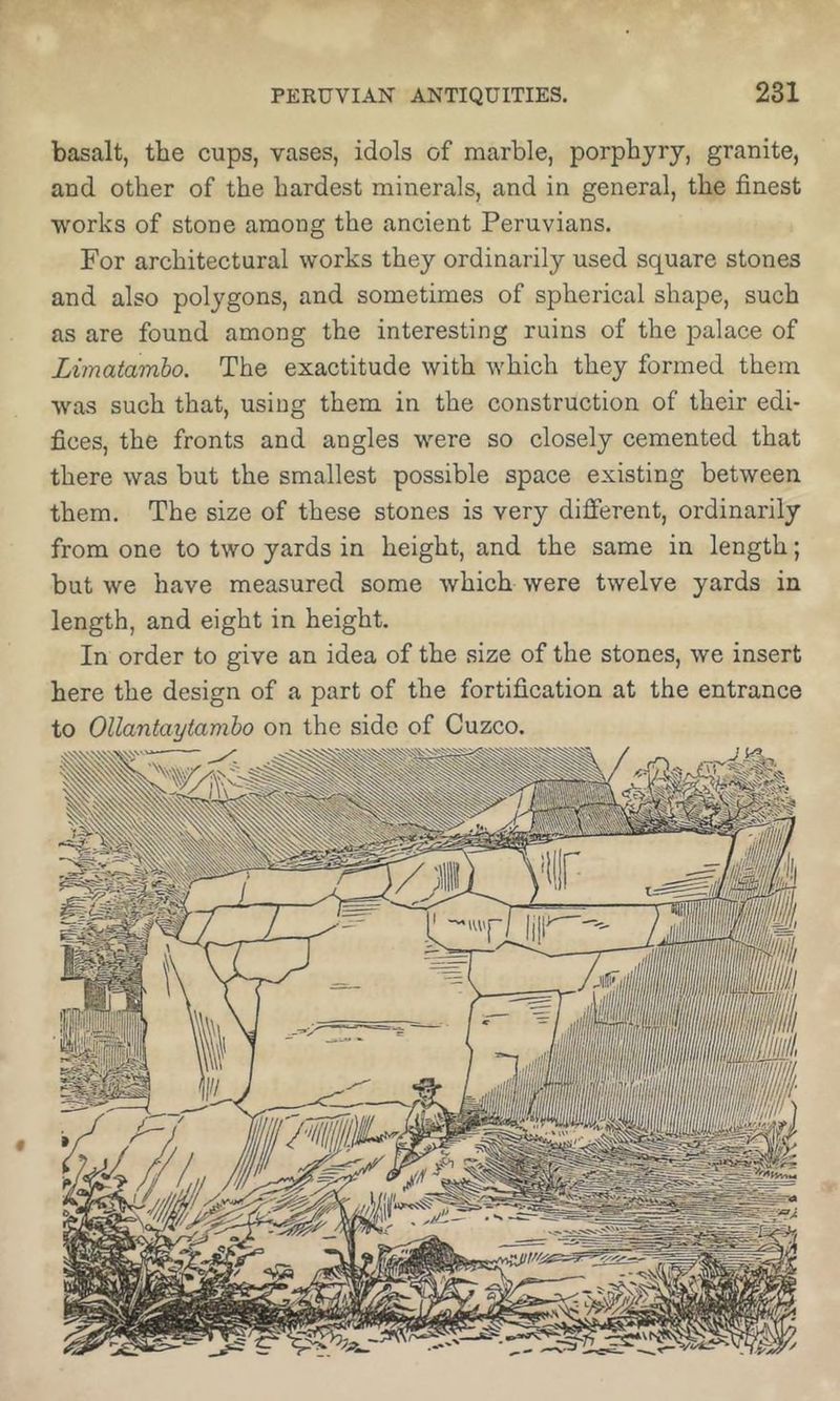 basalt, the cups, vases, idols of marble, porphyry, granite, and other of the hardest minerals, and in general, the finest •works of stone among the ancient Peruvians. For architectural works they ordinarily used square stones and also polygons, and sometimes of spherical shape, such as are found among the interesting ruins of the palace of Limatamho. The exactitude with which they formed them was such that, using them in the construction of their edi- fices, the fronts and angles were so closely cemented that there was but the smallest possible space existing between them. The size of these stones is very different, ordinarily from one to two yards in height, and the same in length; but we have measured some which were twelve yards in length, and eight in height. In order to give an idea of the size of the stones, we insert here the design of a part of the fortification at the entrance to Ollantaytamho on the side of Cuzco.