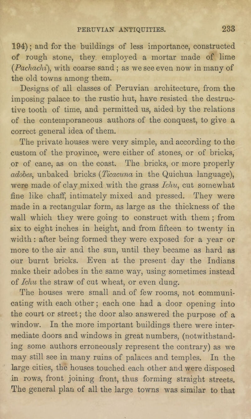 194); and for the buildings of less importance, constructed of rough stone, they, employed a mortar made of lime {Pachachi), with coarse sand; as we see even now in many of the old towns among them. Designs of all classes of Peruvian architecture, from the imposing palace to the rustic hut, have resisted the destruc- tive tooth of time, and permitted us, aided by the relations of the contemporaneous authors of the conquest, to give a correct general idea of them. The private houses were very simple, and according to the custom of the province, were either of stones, or of bricks, or of cane, as on the coast. The bricks, or more properly adobes^ unbaked bricks {Ticacuna in the Quichua language), were made of clay mixed with the grass Ichu, cut somewhat fine like chaff, intimately mixed and pressed. They were made in a rectangular form, as large as the thickness of the wall which they were going to construct with them ; from six to eight inches in height, and from fifteen to twenty in width: after being formed they were exposed for a year or more to the air and the sun, until they became as hard as our burnt bricks. Even at the present day the Indians make their adobes in the same way, using sometimes instead of Ichu the straw of cut wheat, or even dung. The houses were small and of few rooms, not communi- cating with each other; each one had a door opening into the court or street; the door also answered the purpose of a window. In the more important buildings there were inter- mediate doors and windows in great numbers, (notwithstand- ing some authors erroneously represent the contrary) as we may still see in many ruins of palaces and temples. In the large cities, the houses touched each other and were disposed in rows, front joining front, thus forming straight streets. The general plan of all the large towns was similar to that
