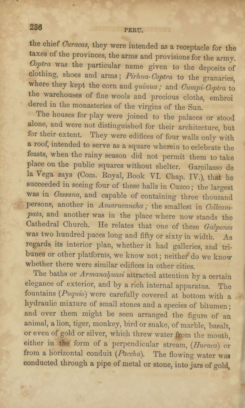 PERU. the chief Curacas, they were intended as a receptacle for the taxes of the provinces, the arms and provisions for the army, Coptra was the particular name given to the deposits of clothing, shoes and arms; Pirhua-Coptra to the granaries, where they kept the corn and quinua; and Cumpi-Coptra to the warehouses of fine wools and precious cloths, embroi dered in the monasteries of the virgins of the Sun. Ihe houses for play were joined to the palaces or stood alone, and were not distinguished for their architecture, but for their extent. They were edifices of four walls only with a roof, intended to serve as a square wherein to celebrate the feasts, when the rainy season did not permit them to take place on the public squares without shelter. Garcilasso de la Vega says (Com. Eoyal, Book VI. Chap. IV.), that he succeeded in seeing four of these halls in Cuzco; the largest was in Cassana, and capable of containing three thousand persons, another in Amarucancha; the smallest in Collcam- pata, and another was in the place where now stands the Cathedral Church. He relates that one of these Galpones was two hundred paces long and fifty or sixty in width. As regards its interior plan, whether it had galleries, and tri- bunes or other platforms, we know not; neithef do we know whether there were similar edifices in other cities. The baths or Armanalpuasi attracted attention by a certain elegance of exterior, and by a rich internal apparatus. The fountains {Puquio) were carefully covered at bottom with a hydraulic mixture of small stones and a species of bitumen j and over them might be seen arranged the figure of an animal, a lion, tiger, monkey, bird or snake, of marble, basalt, or even of gold or silver, which threw water from the mouth’ either in the form of a perpendicular stream, {Hiiraca) or from a horizontal conduit (^PUccha'), The flowing water was conducted through a pipe of metal or stone, into jars of gold,