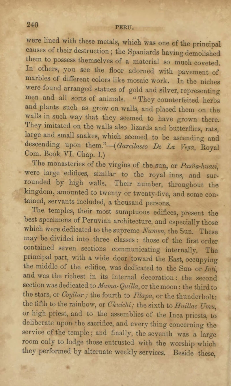 PERU. were lined with these metals, which was one of the principal causes of their destruction ; the Spaniards having demolished them to possess themselves of a material so much coveted. In others, you see the floor adorned with pavement of marbles of different colors like mosaic work. In the niches were found arranged statues of gold and silver, representing men and all sorts of animals. “ They counterfeited herbs and plants such as grow on walls, and placed them on the walls in such way that they seemed to have grown there. They imitated on the walls also lizards and butterflies, rats, large and small snakes, which seemed to be ascending and descending upon them.”—((?am7as5o De La Vega, Royal Com. Book VI. Chap. I.) The monasteries of the virgins of the sun, or Pasna-huasi, were large edifiees, similar to the royal inns, and sur- rounded by high walls. Their number, throughout the kingdom, amounted to twenty or twenty-five, and some con- tained, servants included, a thousand persons. The temples, their most sumptuous edifices, present the best specimens of Peruvian architecture, and especially those which were dedicated to the supreme Numen, the Sun. These may be divided into three classes : those of the first order contained seven sections communicating internally. The prineipal part, with a wide door toward the East, occupying the middle of the edifice, was dedicated to the Sun- or Liti, and was the richest in its internal decoration: the second section was dedicated to Mama- Quilla, or the moon: the third to the stars, or Coylhir ; the fourth to Illapa, or the thunderbolt: the fifth to the rainbow, or Ckuichi; the sixth to Huillac Umu, or high priest, and to the assemblies of the Inca priests, to deliberate upon- the sacrifice, and every thing concerning the serviee of the temple; and finally, the seventh was a large room only to lodge those entrusted with the worship which they performed by alternate weekly serviees. Beside these.