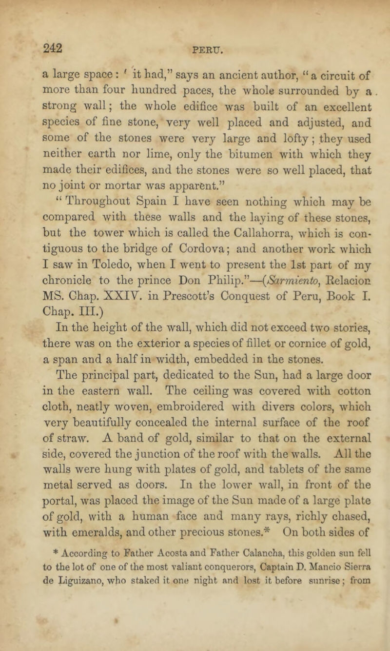 a large space: ' it had,” says an ancient author, “ a circuit of more than four hundred paces, the whole surrounded by a strong wall; the whole edifice was built of an excellent species of fine stone, very well placed and adjusted, and some of the stones were verj'- large and lofty; they used neither earth nor lime, only the bitumen with which they made their edifices, and the stones were so well placed, that no joint or mortar was apparent.” “ Throughout Spain I have seen nothing which may be compared with these walls and the laying of these stones, but the tower which is called the Callahorra, which is con- tiguous to the bridge of Cordova; and another work which I saw in Toledo, when I went to present the 1st part of my chronicle to the prince Don Philip.”—{Sarmiento, Eelacion MS. Chap. XXIV. in Prescott’s Conquest of Peru, Book I. Chap. III.) In the height of the wall, which did not exceed two stories, there was on the exterior a species of fillet or cornice of gold, a span and a half in width, embedded in the stones. The principal part, dedicated to the Sun, had a large door in the eastern wall. The ceiling was covered with cotton cloth, neatly woven, embroidered with divers colors, which very beautifully concealed the internal surface of the roof of straw. A band of gold, similar to that on the external side, covered the junction of the roof with the walls. All the walls were hung with plates of gold, and tablets of the same metal served as doors. In the lower wall, in front of the portal, was placed the image of the Sun made of a large plate of gold, with a human face and many rays, richly chased, with emeralds, and other precious stones.* On both sides of * According to Father Acosta and Father Calancha, this golden sun fell to the lot of one of the most valiant conquerors, Captain D. Mancio Sierra de Liguizano, who staked it one night and lost it before sunrise; from