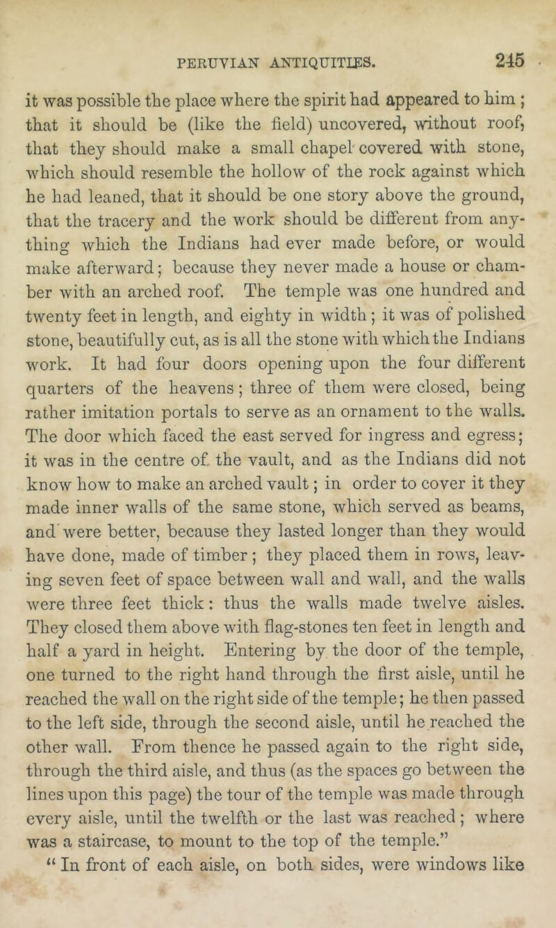 it was possible the place where the spirit had appeared to him ; that it should be (like the field) uncovered, without roof, that they should make a small chapel'covered with stone, which should resemble the hollow of the rock against which he had leaned, that it should be one story above the ground, that the tracery and the work should be different from any- thing which the Indians had ever made before, or would make afterward; because they never made a house or cham- ber with an arched roof. The temple was one hundred and twenty feet in length, and eighty in width; it was of polished stone, beautifully cut, as is all the stone with which the Indians work. It had four doors opening upon the four different quarters of the heavens; three of them were closed, being rather imitation portals to serve as an ornament to the walls. The door which faced the east served for ingress and egress; it was in the centre of the vault, and as the Indians did not know how to make an arched vault; in order to cover it they made inner walls of the same stone, which served as beams, and' were better, because they lasted longer than they would have done, made of timber ; they placed them in rows, leav- ing seven feet of space between wall and wall, and the walls were three feet thick: thus the walls made twelve aisles. They closed them above with flag-stones ten feet in length and half a yard in height. Entering by the door of the temple, one turned to the right hand through the first aisle, until he reached the wall on the right side of the temple; he then passed to the left side, through the second aisle, until he reached the other wall. From thence he passed again to the right side, through the third aisle, and thus (as the spaces go between the lines upon this page) the tour of the temple was made through every aisle, until the twelfth or the last was reached; where was a staircase, to mount to the top of the temple.” “ In front of each aisle, on both sides, were windows like