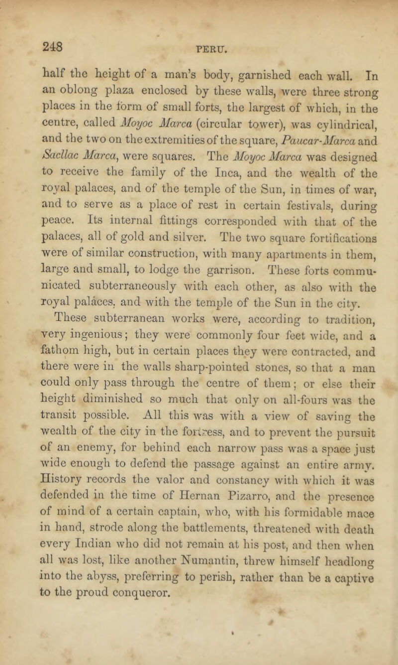 half the height of a man’s body, garnished each wall. In an oblong plaza enclosed by these walls, were three strong places in the form of small forts, the largest of which, in the eentre, called Moyoc Marca (circular tower), was cylindrical, and the two on the extremities of the square, Paucar-Marca and Sacllac Marca^ were squares. The Moyoc Marca was designed to receive the family of the Inca, and the wealth of the royal palaces, and of the temple of the Sun, in times of war, and to serve as a place of rest in certain festivals, during peace. Its internal fittings corresponded with that of the palaces, all of gold and silver. The two square fortifications were of similar construction, with many apartments in them, large and small, to lodge the garrison. These forts commu- nicated subterraneously with each other, as also with the royal palaces, and with the temple of the Sun in the city. These subterranean works were, according to tradition, very ingenious; they were commonly four feet wide, and a fathom high, but in certain places they were contracted, and there were in the walls sharp-pointed stones, so that a man could only pass through the centre of them; or else their height diminished so much that only on all-fours was the transit possible. All this was with a view of saving the wealth of the city in the fortress, and to prevent the pursuit of an enemy, for behind each narrow pass was a space just wide enough to defend the passage against an entire army. History records the valor and constancy with which it was defended in the time of Ilernan Pizarro, and the presence of mind of a certain captain, who, with his formidable mace in hand, strode along the battlements, threatened with death every Indian who did not remain at his post, and then when all was lost, like another Numantin, threw himself headlong into the abyss, preferring to perish, rather than be a eaptive to the proud conqueror.