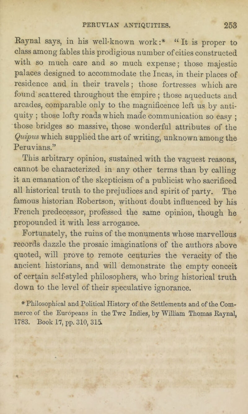 Eaynal says, in his well-known work :* “ It is proper to class among fables this prodigious number of cities constructed with so much care and so much expense; those majestic palaces designed to accommodate the Incas, in their places of residence and in their travels; those fortresses which are found scattered throughout the empire ; those aqueducts and arcades, comparable only to the magnificence left us by anti- quity ; those lofty roads which macle communication so easy ; those bridges so massive, those wonderful attributes of the Qutpus which supplied the art of writing, unknown among the Peruvians.” This arbitrary opinion, sustained with the vaguest reasons, cannot be characterized in any other terms than by calling it an emanation of the skepticism of a publicist who sacrificed all historical truth to the prejudices and spirit of party. The famous historian Kobertson, without doubt influenced by his French predecessor, professed the same opinion, though he propounded it with less arrogance. Fortunately, the ruins of the monuments whose marvellous records dazzle the prosaic imaginations of the authors above quoted, will prove to remote centuries the veracity of the ancient historians, and will demonstrate the empty conceit of certain self-styled philosophers, who bring historical truth down to the level of their speculative ignorance. * Philosophical and Political History of the Settlements and of the Com- merce of the Europeans in the Two Indies, by William Thomas Kaynal, 1783. Book 17, pp. 310, 315.