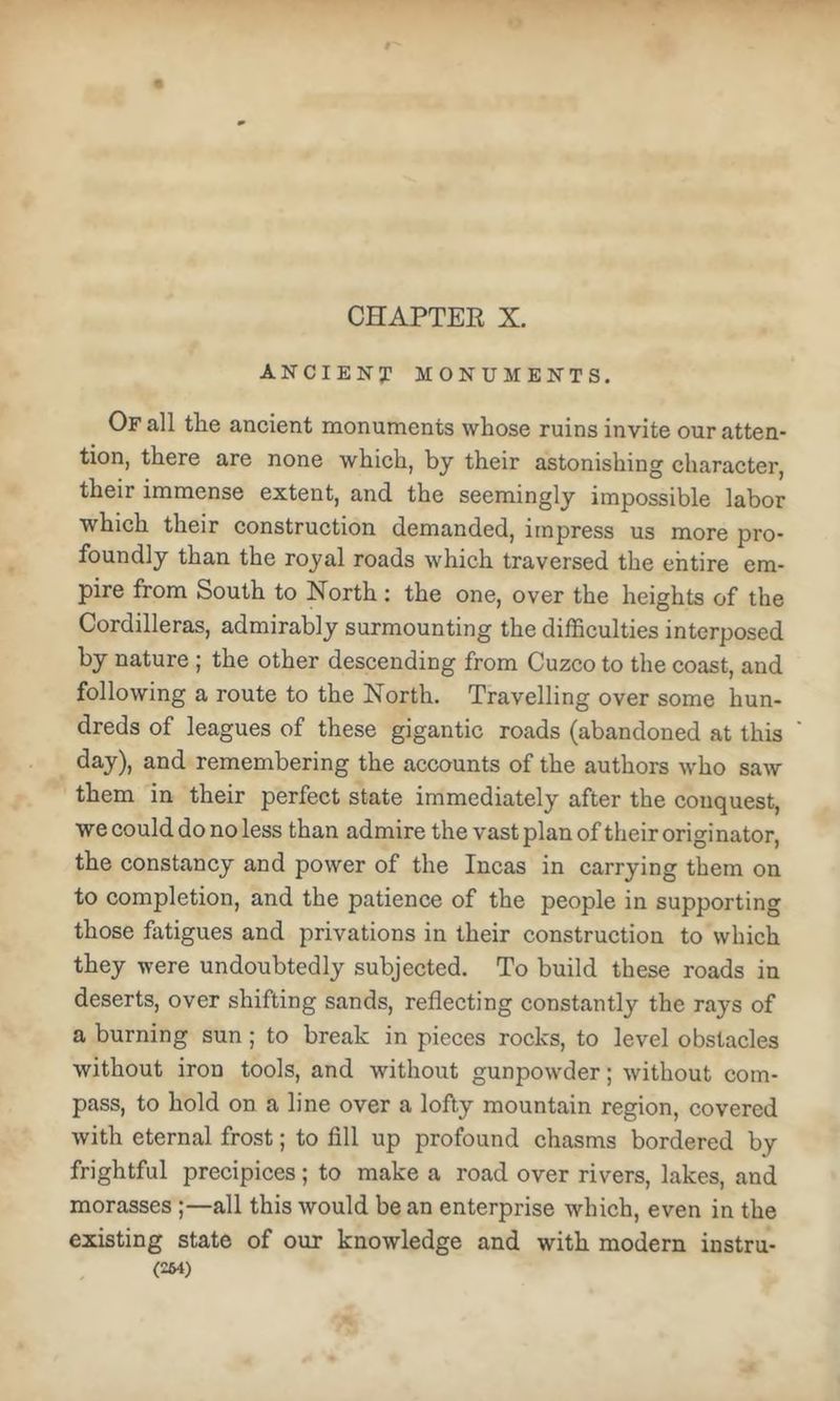 CHAPTER X. ANCIENy MONUMENTS, Of all tEe ancient monuments whose ruins invite our atten- tion, there are none which, by their astonishing character, their immense extent, and. the seemingly impossible labor which their construction demanded, impress us more pro- foundly than the royal roads which traversed the entire em- pire from South to North : the one, over the heights of the Cordilleras, admirably surmounting the difficulties interposed by nature ; the other descending from Cuzco to the coast, and following a route to the North. Travelling over some hun- dreds of leagues of these gigantic roads (abandoned at this day), and remembering the accounts of the authors who saw them in their perfect state immediately after the conquest, we could do no less than admire the vast plan of their originator, the constancy and power of the Incas in carrying them on to completion, and the patience of the people in supporting those fatigues and privations in their construction to which they were undoubtedly subjected. To build these roads in deserts, over shifting sands, reflecting constantly the rays of a burning sun ; to break in pieces rocks, to level obstacles without iron tools, and without gunpowder; without com- pass, to hold on a line over a lofty mountain region, covered with eternal frost; to fill up profound chasms bordered by frightful precipices; to make a road over rivers, lakes, and morasses;—all this would be an enterprise which, even in the existing state of our knowledge and with modern instru- (2M)