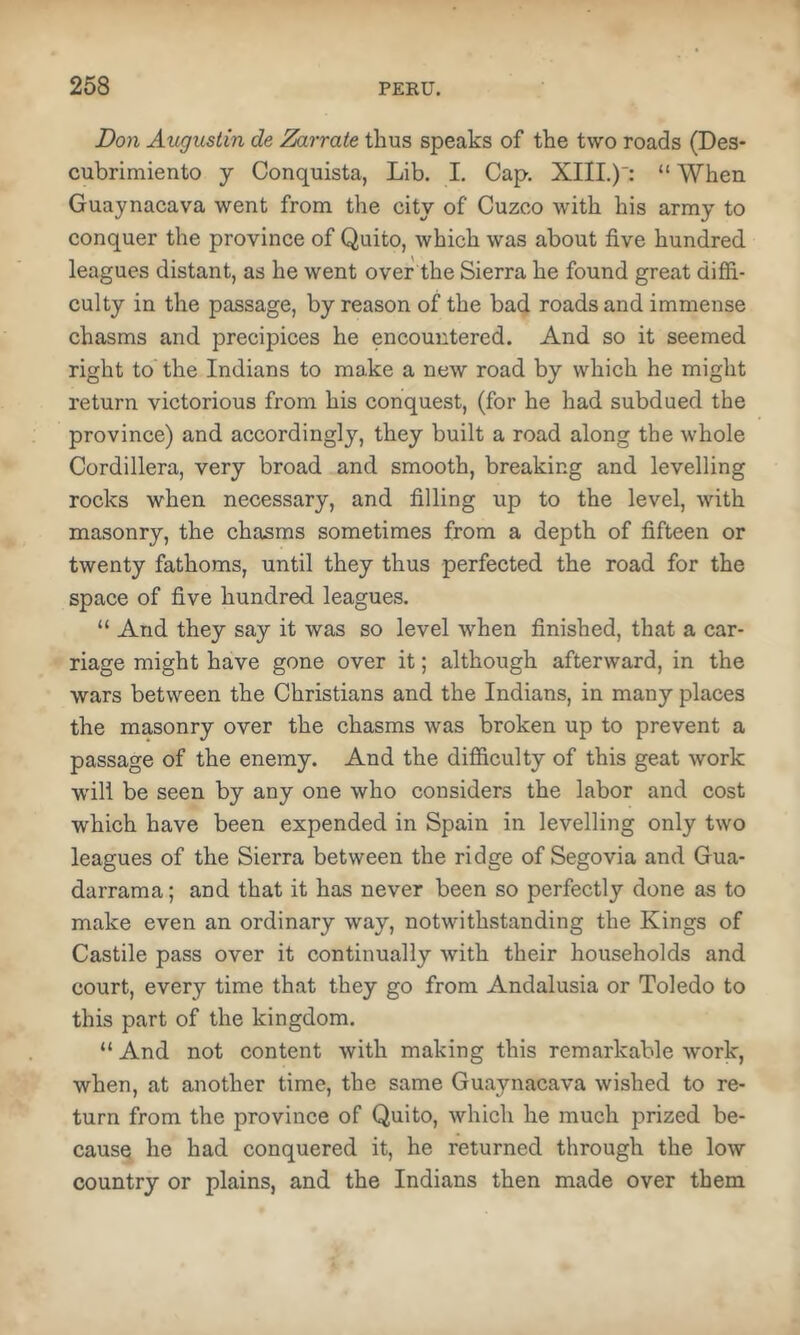 Don Augustin de Zarrate thus speaks of the two roads (Des* cubrimiento y Conquista, Lib. I. Cap. XIII.)': “ When Guaynacava went from the city of Cuzco with his army to conquer the province of Quito, which was about five hundred leagues distant, as he went over the Sierra he found great diffi- culty in the passage, by reason of the bad roads and immense chasms and precipices he encountered. And so it seemed right to the Indians to make a new road by which he might return victorious from his conquest, (for he had subdued the province) and accordingly, they built a road along the whole Cordillera, very broad and smooth, breaking and levelling rocks when necessary, and filling up to the level, with masonry, the chasms sometimes from a depth of fifteen or twenty fathoms, until they thus perfected the road for the space of five hundred leagues. “ And they say it was so level when finished, that a car- riage might have gone over it; although afterward, in the wars between the Christians and the Indians, in many places the masonry over the chasms was broken up to prevent a passage of the enemy. And the difiiculty of this geat work will be seen by any one who considers the labor and cost which have been expended in Spain in levelling only two leagues of the Sierra between the ridge of Segovia and Gua- darrama; and that it has never been so perfectly done as to make even an ordinary way, notwithstanding the Kings of Castile pass over it continually with their households and court, every time that they go from Andalusia or Toledo to this part of the kingdom. “ And not content with making this remarkable work, when, at another time, the same Guaynacava wished to re- turn from the province of Quito, which he much prized be- cause he had conquered it, he returned through the low country or plains, and the Indians then made over them