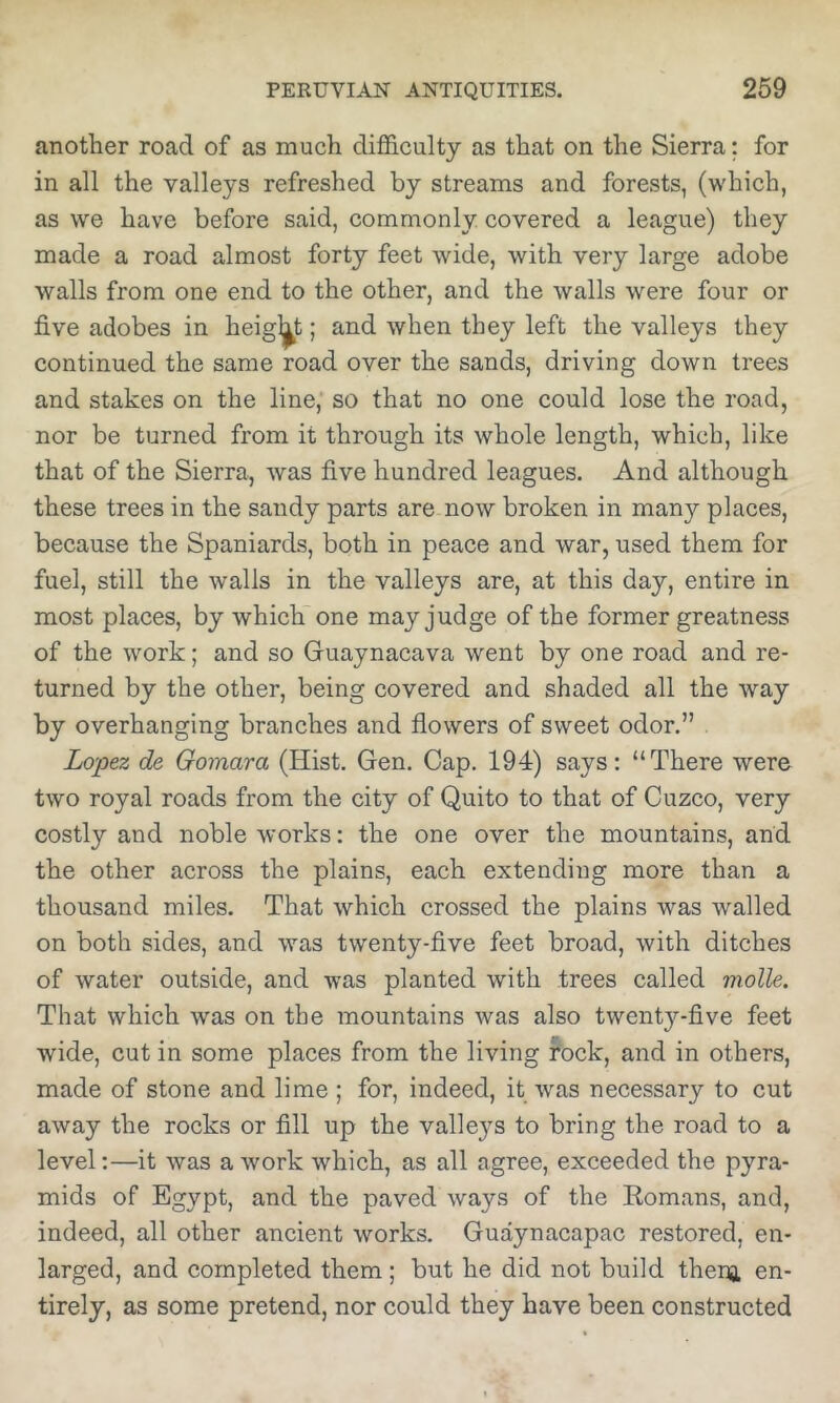 another road of as much difficulty as that on the Sierra; for in all the valleys refreshed by streams and forests, (which, as we have before said, commonly covered a league) they made a road almost forty feet wide, with very large adobe walls from one end to the other, and the walls were four or five adobes in height; and when they left the valleys they continued the same road over the sands, driving down trees and stakes on the line, so that no one could lose the road, nor be turned from it through its whole length, which, like that of the Sierra, was five hundred leagues. And although these trees in the sandy parts are now broken in many places, because the Spaniards, both in peace and war, used them for fuel, still the walls in the valleys are, at this day, entire in most places, by which one may judge of the former greatness of the work; and so Guaynacava went by one road and re- turned by the other, being covered and shaded all the way by overhanging branches and flowers of sweet odor.” . Lopez de Gomara (Hist. Gen. Cap. 194) says: “There were two royal roads from the city of Quito to that of Cuzco, very costly and noble works: the one over the mountains, and the other across the plains, each extending more than a thousand miles. That which crossed the plains was walled on both sides, and was twenty-five feet broad, with ditches of water outside, and was planted with trees called molle. That which was on the mountains was also twenty-five feet wide, cut in some places from the living rock, and in others, made of stone and lime ; for, indeed, it was necessary to cut away the rocks or fill up the valleys to bring the road to a level:—it was a work which, as all agree, exceeded the pyra- mids of Egypt, and the paved ways of the Eomans, and, indeed, all other ancient works. Guaynacapac restored, en- larged, and completed them; but he did not build thena en- tirely, as some pretend, nor could they have been constructed