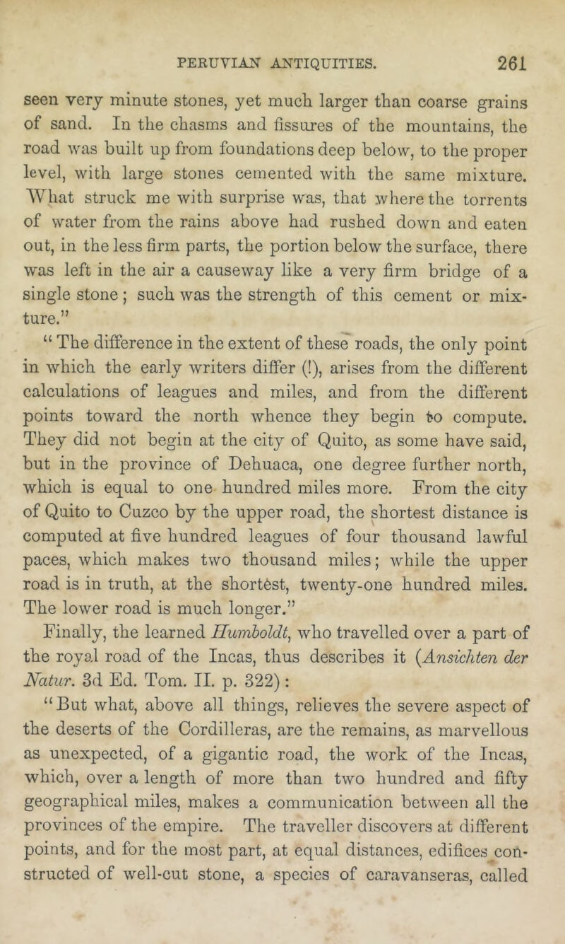 seen very minute stones, yet much larger than coarse grains of sand. In the chasms and fissures of the mountains, the road was built up from foundations deep below, to the proper level, with large stones cemented with the same mixture. AVhat struck me with surprise was, that where the torrents of water from the rains above had rushed down and eaten out, in the less firm parts, the portion below the surface, there was left in the air a causeway like a very firm bridge of a single stone; such was the strength of this cement or mix- ture.” “ The difference in the extent of these roads, the only point in which the early writers differ (!), arises from the different calculations of leagues and miles, and from the different points toward the north whence they begin i»o compute. They did not begin at the city of Quito, as some have said, but in the province of Dehuaca, one degree further north, which is equal to one hundred miles more. From the city of Quito to Cuzco by the upper road, the shortest distance is computed at five hundred leagues of four thousand lawful paces, which makes two thousand miles; while the upper road is in truth, at the shortest, twenty-one hundred miles. The lower road is much longer.” Finally, the learned Humboldt^ who travelled over a part of the royal road of the Incas, thus describes it {Ansichten der Natur. 3d Ed. Tom. II. p. 322): “But what, above all things, relieves the severe aspect of the deserts of the Cordilleras, are the remains, as marvellous as unexpected, of a gigantic road, the work of the Incas, which, over a length of more than two hundred and fifty geographical miles, makes a communication between all the provinces of the empire. The traveller discovers at different points, and for the most part, at equal distances, edifices con- structed of well-cut stone, a species of caravanseras, called