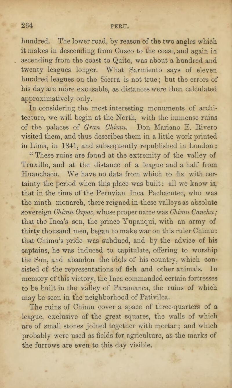 hundred. The lower road, by reason of the two angles which it makes in descending from Cuzco to the coast, and again in . ascending from the coast to Quito, was about a hundred and twenty leagues longer. What Sarmiento says of eleven hundred leagues on the Sierra is not true; but the errors of his day are more excusable, as distances were then calculated approximatively only. In considering the most interesting monuments of archi- tecture, we will begin at the North, with the immense ruins of the palaces of Gran Ckimu. Don Mariano E. Eivero visited them, and thus describes them in a little work printed in Lima, in 1841, and subsequently republished in London : “ These ruins are found at the extremity of the valley of Truxillo, and at the distance of a league and a half from Huanchaco. We have no data from which to fix with cer- tainty the period when this place was built: all we know is, that in the time of the Peruvian Inca Pachacutec, who was the ninth monarch, there reigned in these valleys as absolute sovereign Chimu Ckvpac^ whose proper name was Chimu Canchu; that the Inca’s son, the prince Yupanqui, with an army of thirty thousand men, began to make war on this ruler Chimu: that Chimu’s pride was subdued, and by the advice of his captains, he was induced to capitulate, offering to worship the Sun, and abandon the idols of his country, which con- sisted of the representations of fish and other animals. In memory of this victory, the Inca commanded certain fortresses to be built in the valley of Paramanca, the ruins of which may be seen in the neighborhood of Pativilca. The ruins of Chimu cover a space of three-quarters of a league, exclusive of the great squares, the walls of which are of small stones joined together with mortar; and which probably were used as fields for agriculture, as the marks of the furrows are even to this day visible.