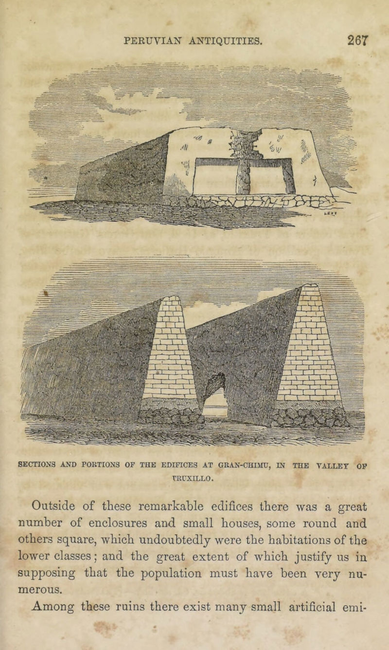 SECTIONS AND POKTION3 OF THE EDIFICES AT GKAN-CHIMD, IN THE VALLET OP rUUXILLO. Outside of these remarkable edifices there was a great number of enclosures and small houses, some round and others square, which undoubtedly were the habitations of the lower classes; and the great extent of which justify us in supposing that the population must have been very nu- merous. Among these ruins there exist many small artificial emi-