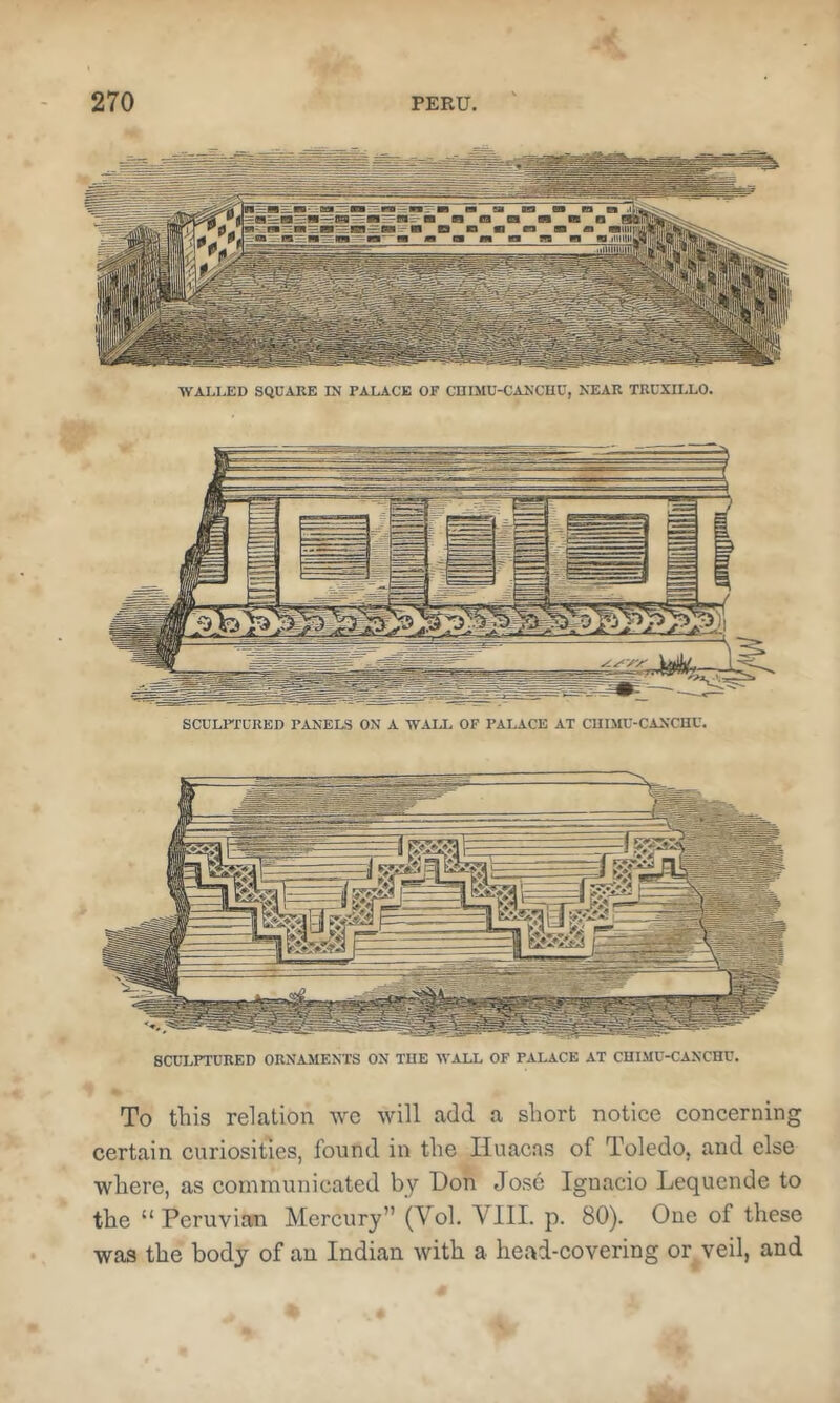 WALLED SQUARE IN PALACE OF CniMU-CANCUU, NEAR TRUXILLO. SCULFIURED PANELS ON A WALI, OF PALACE AT CUIMU-CANCUU. To this relation wc will add a short notice concerning certain curiosities, found in the Iluacas of Toledo, and else where, as communicated by Bon Jose Ignacio Lequende to the “Peruvian Mercury” (Vol. VIII. p. 80). One of these was the body of an Indian with a head-covering or veil, and